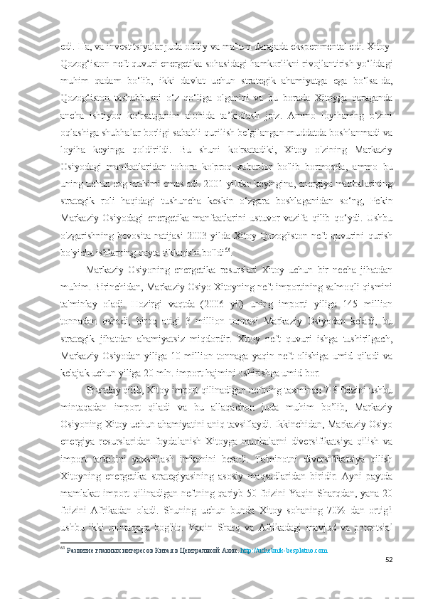 edi. Ha, va investitsiyalar juda oddiy va ma'lum darajada eksperimental edi. Xitoy-
Qozog‘iston neft quvuri energetika sohasidagi hamkorlikni rivojlantirish yo‘lidagi
muhim   qadam   bo‘lib,   ikki   davlat   uchun   strategik   ahamiyatga   ega   bo‘lsa-da,
Qozog‘iston   tashabbusni   o‘z   qo‘liga   olganini   va   bu   borada   Xitoyga   qaraganda
ancha   ishtiyoq   ko‘rsatganini   alohida   ta’kidlash   joiz.   Ammo   loyihaning   o‘zini
oqlashiga shubhalar borligi sababli qurilish belgilangan muddatda boshlanmadi va
loyiha   keyinga   qoldirildi.   Bu   shuni   ko'rsatadiki,   Xitoy   o'zining   Markaziy
Osiyodagi   manfaatlaridan   tobora   ko'proq   xabardor   bo'lib   bormoqda,   ammo   bu
uning uchun eng muhimi emas edi. 2001-yildan keyingina, energiya manbalarining
strategik   roli   haqidagi   tushuncha   keskin   o‘zgara   boshlaganidan   so‘ng,   Pekin
Markaziy   Osiyodagi   energetika   manfaatlarini   ustuvor   vazifa   qilib   qo‘ydi.   Ushbu
o'zgarishning   bevosita   natijasi   2003   yilda   Xitoy-Qozog'iston   neft   quvurini   qurish
bo'yicha ishlarning qayta tiklanishi bo'ldi 63
.
Markaziy   Osiyoning   energetika   resurslari   Xitoy   uchun   bir   necha   jihatdan
muhim. Birinchidan, Markaziy Osiyo Xitoyning neft importining salmoqli qismini
ta'minlay   oladi.   Hozirgi   vaqtda   (2006   yil)   uning   importi   yiliga   145   million
tonnadan   oshadi,   biroq   atigi   3   million   tonnasi   Markaziy   Osiyodan   keladi,   bu
strategik   jihatdan   ahamiyatsiz   miqdordir.   Xitoy   neft   quvuri   ishga   tushirilgach,
Markaziy   Osiyodan   yiliga   10   million   tonnaga   yaqin   neft   olishiga   umid   qiladi   va
kelajak uchun yiliga 20 mln. import hajmini oshirishga umid bor.
Shunday qilib, Xitoy import qilinadigan neftning taxminan 7-8 foizini ushbu
mintaqadan   import   qiladi   va   bu   allaqachon   juda   muhim   bo’lib,   Markaziy
Osiyoning Xitoy uchun ahamiyatini aniq tavsiflaydi. Ikkinchidan, Markaziy Osiyo
energiya   resurslaridan   foydalanish   Xitoyga   manbalarni   diversifikatsiya   qilish   va
import   tarkibini   yaxshilash   imkonini   beradi.   Ta'minotni   diversifikatsiya   qilish
Xitoyning   energetika   strategiyasining   asosiy   maqsadlaridan   biridir.   Ayni   paytda
mamlakat import  qilinadigan neftning qariyb 50 foizini  Yaqin Sharqdan, yana 20
foizini   Afrikadan   oladi.   Shuning   uchun   bunda   Xitoy   sohaning   70%   dan   ortig'i
ushbu   ikki   mintaqaga   bog'liq.   Yaqin   Sharq   va   Afrikadagi   mavjud   va   potentsial
63
  Развитие главных интересов Китая в Центральной Азии.  http://uchebnik-besplatno.com
52 