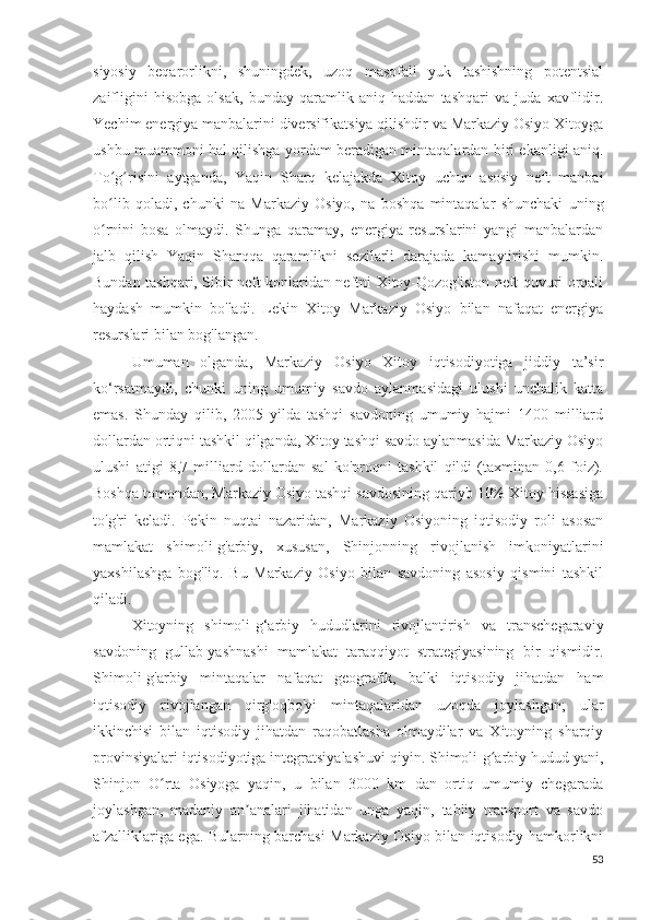 siyosiy   beqarorlikni,   shuningdek,   uzoq   masofali   yuk   tashishning   potentsial
zaifligini   hisobga   olsak,   bunday   qaramlik   aniq   haddan   tashqari   va   juda   xavflidir.
Yechim energiya manbalarini diversifikatsiya qilishdir va Markaziy Osiyo Xitoyga
ushbu muammoni hal qilishga yordam beradigan mintaqalardan biri ekanligi aniq.
To g risini   aytganda,   Yaqin   Sharq   kelajakda   Xitoy   uchun   asosiy   neft   manbaiʻ ʻ
bo lib   qoladi,   chunki   na   Markaziy   Osiyo,   na   boshqa   mintaqalar   shunchaki   uning
ʻ
o rnini   bosa   olmaydi.   Shunga   qaramay,   energiya   resurslarini   yangi   manbalardan
ʻ
jalb   qilish   Yaqin   Sharqqa   qaramlikni   sezilarli   darajada   kamaytirishi   mumkin.
Bundan tashqari, Sibir neft konlaridan neftni Xitoy-Qozog'iston neft quvuri orqali
haydash   mumkin   bo'ladi.   Lekin   Xitoy   Markaziy   Osiyo   bilan   nafaqat   energiya
resurslari bilan bog'langan. 
Umuman   olganda,   Markaziy   Osiyo   Xitoy   iqtisodiyotiga   jiddiy   ta’sir
ko‘rsatmaydi,   chunki   uning   umumiy   savdo   aylanmasidagi   ulushi   unchalik   katta
emas.   Shunday   qilib,   2005   yilda   tashqi   savdoning   umumiy   hajmi   1400   milliard
dollardan ortiqni tashkil qilganda, Xitoy tashqi savdo aylanmasida Markaziy Osiyo
ulushi   atigi   8,7   milliard   dollardan   sal   ko'proqni   tashkil   qildi   (taxminan   0,6   foiz).
Boshqa tomondan, Markaziy Osiyo tashqi savdosining qariyb 10% Xitoy hissasiga
to'g'ri   keladi.   Pekin   nuqtai   nazaridan,   Markaziy   Osiyoning   iqtisodiy   roli   asosan
mamlakat   shimoli-g'arbiy,   xususan,   Shinjonning   rivojlanish   imkoniyatlarini
yaxshilashga   bog'liq.   Bu   Markaziy   Osiyo   bilan   savdoning   asosiy   qismini   tashkil
qiladi.
Xitoyning   shimoli-g‘arbiy   hududlarini   rivojlantirish   va   transchegaraviy
savdoning   gullab-yashnashi   mamlakat   taraqqiyot   strategiyasining   bir   qismidir.
Shimoli-g'arbiy   mintaqalar   nafaqat   geografik,   balki   iqtisodiy   jihatdan   ham
iqtisodiy   rivojlangan   qirg'oqbo'yi   mintaqalaridan   uzoqda   joylashgan;   ular
ikkinchisi   bilan   iqtisodiy   jihatdan   raqobatlasha   olmaydilar   va   Xitoyning   sharqiy
provinsiyalari iqtisodiyotiga integratsiyalashuvi qiyin. Shimoli-g arbiy hudud yani,	
ʻ
Shinjon   O rta   Osiyoga   yaqin,   u   bilan   3000   km   dan   ortiq   umumiy   chegarada	
ʻ
joylashgan,   madaniy   an analari   jihatidan   unga   yaqin,   tabiiy   transport   va   savdo	
ʼ
afzalliklariga ega. Bularning barchasi Markaziy Osiyo bilan iqtisodiy hamkorlikni
53 