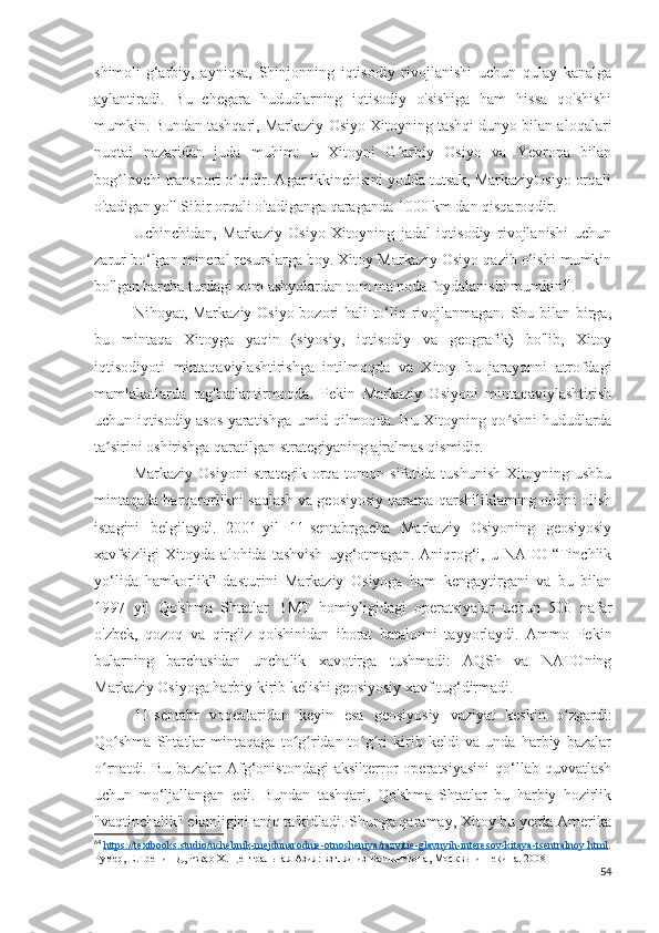 shimoli-g‘arbiy,   ayniqsa,   Shinjonning   iqtisodiy   rivojlanishi   uchun   qulay   kanalga
aylantiradi.   Bu   chegara   hududlarning   iqtisodiy   o'sishiga   ham   hissa   qo'shishi
mumkin. Bundan tashqari, Markaziy Osiyo Xitoyning tashqi dunyo bilan aloqalari
nuqtai   nazaridan   juda   muhim:   u   Xitoyni   G arbiy   Osiyo   va   Yevropa   bilanʻ
bog lovchi transport o qidir. Agar ikkinchisini yodda tutsak, MarkaziyOsiyo orqali	
ʻ ʻ
o'tadigan yo'l Sibir orqali o'tadiganga qaraganda 1000 km dan qisqaroqdir.
Uchinchidan,   Markaziy   Osiyo   Xitoyning   jadal   iqtisodiy   rivojlanishi   uchun
zarur bo‘lgan mineral resurslarga boy. Xitoy Markaziy Osiyo qazib olishi mumkin
bo'lgan barcha turdagi xom ashyolardan tom ma'noda foydalanishi mumkin 64
.
Nihoyat, Markaziy Osiyo bozori hali to‘liq rivojlanmagan. Shu bilan birga,
bu   mintaqa   Xitoyga   yaqin   (siyosiy,   iqtisodiy   va   geografik)   bo'lib,   Xitoy
iqtisodiyoti   mintaqaviylashtirishga   intilmoqda   va   Xitoy   bu   jarayonni   atrofdagi
mamlakatlarda   rag'batlantirmoqda.   Pekin   Markaziy   Osiyoni   mintaqaviylashtirish
uchun iqtisodiy asos yaratishga umid qilmoqda. Bu Xitoyning qo shni hududlarda	
ʻ
ta sirini oshirishga qaratilgan strategiyaning ajralmas qismidir.	
ʼ
Markaziy  Osiyoni   strategik  orqa   tomon  sifatida   tushunish  Xitoyning  ushbu
mintaqada barqarorlikni saqlash va geosiyosiy qarama-qarshiliklarning oldini olish
istagini   belgilaydi.   2001-yil   11-sentabrgacha   Markaziy   Osiyoning   geosiyosiy
xavfsizligi   Xitoyda   alohida   tashvish   uyg‘otmagan.   Aniqrog‘i,   u   NATO   “Tinchlik
yo‘lida   hamkorlik”   dasturini   Markaziy   Osiyoga   ham   kengaytirgani   va   bu   bilan
1997   yil   Qo'shma   Shtatlar   BMT   homiyligidagi   operatsiyalar   uchun   500   nafar
o'zbek,   qozoq   va   qirg'iz   qo'shinidan   iborat   batalonni   tayyorlaydi.   Ammo   Pekin
bularning   barchasidan   unchalik   xavotirga   tushmadi:   AQSh   va   NATOning
Markaziy Osiyoga harbiy kirib kelishi geosiyosiy xavf tug‘dirmadi.
11-sentabr   voqealaridan   keyin   esa   geosiyosiy   vaziyat   keskin   o zgardi:	
ʻ
Qo shma   Shtatlar   mintaqaga   to g ridan-to g ri   kirib   keldi   va   unda   harbiy   bazalar	
ʻ ʻ ʻ ʻ ʻ
o rnatdi.   Bu   bazalar   Afg‘onistondagi   aksilterror   operatsiyasini   qo‘llab-quvvatlash	
ʻ
uchun   mo‘ljallangan   edi.   Bundan   tashqari,   Qo'shma   Shtatlar   bu   harbiy   hozirlik
"vaqtinchalik" ekanligini aniq ta'kidladi. Shunga qaramay, Xitoy bu yerda Amerika
64
  https    ://    textbooks    .   studio    /   uchebnik    -   mejdunarodnie    -   otnosheniya    /   razvitie    -   glavnyih    -   interesov    -   kitaya    -   tsentralnoy    .   html    .
Румер, Е.Тренин Д, Чжао Х. Центральная Азия: взгляд из Вашингтона, Москвы и Пекина. 2008
54 