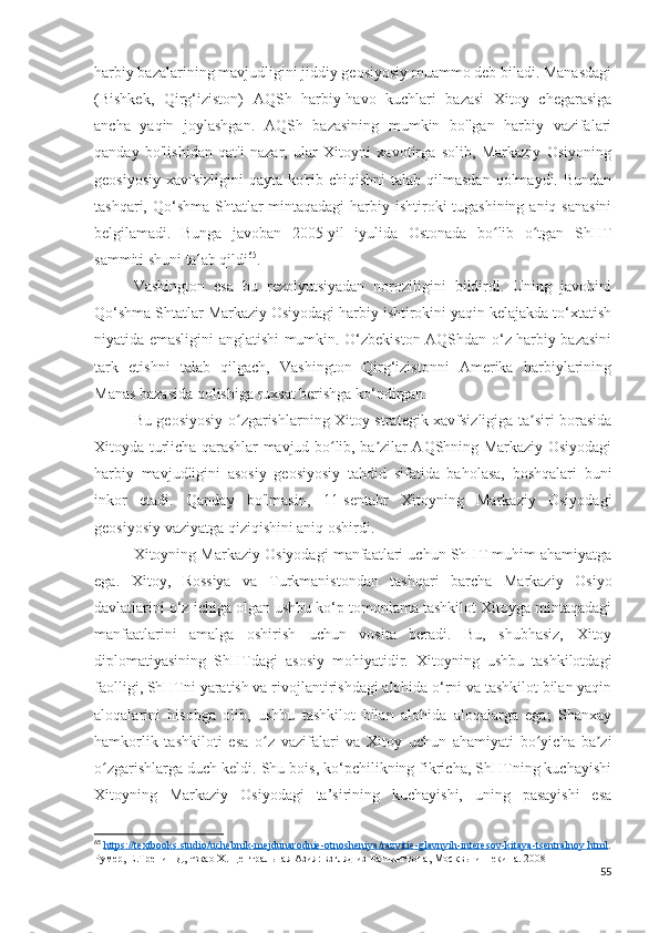 harbiy bazalarining mavjudligini jiddiy geosiyosiy muammo deb biladi. Manasdagi
(Bishkek,   Qirg‘iziston)   AQSh   harbiy-havo   kuchlari   bazasi   Xitoy   chegarasiga
ancha   yaqin   joylashgan.   AQSh   bazasining   mumkin   bo'lgan   harbiy   vazifalari
qanday   bo'lishidan   qat'i   nazar,   ular   Xitoyni   xavotirga   solib,   Markaziy   Osiyoning
geosiyosiy  xavfsizligini  qayta ko'rib chiqishni  talab qilmasdan  qolmaydi. Bundan
tashqari, Qo‘shma Shtatlar mintaqadagi  harbiy ishtiroki tugashining aniq sanasini
belgilamadi.   Bunga   javoban   2005-yil   iyulida   Ostonada   bo lib   o tgan   ShHTʻ ʻ
sammiti shuni talab qildi 65
.
Vashington   esa   bu   rezolyutsiyadan   noroziligini   bildirdi.   Uning   javobini
Qo‘shma Shtatlar Markaziy Osiyodagi harbiy ishtirokini yaqin kelajakda to‘xtatish
niyatida emasligini anglatishi mumkin. O‘zbekiston AQShdan o‘z harbiy bazasini
tark   etishni   talab   qilgach,   Vashington   Qirg‘izistonni   Amerika   harbiylarining
Manas bazasida qolishiga ruxsat berishga ko‘ndirgan.
Bu geosiyosiy o zgarishlarning Xitoy strategik xavfsizligiga ta siri borasida	
ʻ ʼ
Xitoyda turlicha qarashlar mavjud bo lib, ba zilar AQShning Markaziy Osiyodagi	
ʻ ʼ
harbiy   mavjudligini   asosiy   geosiyosiy   tahdid   sifatida   baholasa,   boshqalari   buni
inkor   etadi.   Qanday   bo'lmasin,   11-sentabr   Xitoyning   Markaziy   Osiyodagi
geosiyosiy vaziyatga qiziqishini aniq oshirdi.
Xitoyning Markaziy Osiyodagi manfaatlari uchun ShHT muhim ahamiyatga
ega.   Xitoy,   Rossiya   va   Turkmanistondan   tashqari   barcha   Markaziy   Osiyo
davlatlarini o‘z ichiga olgan ushbu ko‘p tomonlama tashkilot Xitoyga mintaqadagi
manfaatlarini   amalga   oshirish   uchun   vosita   beradi.   Bu,   shubhasiz,   Xitoy
diplomatiyasining   ShHTdagi   asosiy   mohiyatidir.   Xitoyning   ushbu   tashkilotdagi
faolligi, ShHTni yaratish va rivojlantirishdagi alohida o‘rni va tashkilot bilan yaqin
aloqalarini   hisobga   olib,   ushbu   tashkilot   bilan   alohida   aloqalarga   ega;   Shanxay
hamkorlik   tashkiloti   esa   o z   vazifalari   va   Xitoy   uchun   ahamiyati   bo yicha   ba zi	
ʻ ʻ ʼ
o zgarishlarga duch keldi. Shu bois, ko‘pchilikning fikricha, ShHTning kuchayishi	
ʻ
Xitoyning   Markaziy   Osiyodagi   ta’sirining   kuchayishi,   uning   pasayishi   esa
65
  https    ://    textbooks    .   studio    /   uchebnik    -   mejdunarodnie    -   otnosheniya    /   razvitie    -   glavnyih    -   interesov    -   kitaya    -   tsentralnoy    .   html    .
Румер, Е.Тренин Д, Чжао Х. Центральная Азия: взгляд из Вашингтона, Москвы и Пекина. 2008
55 