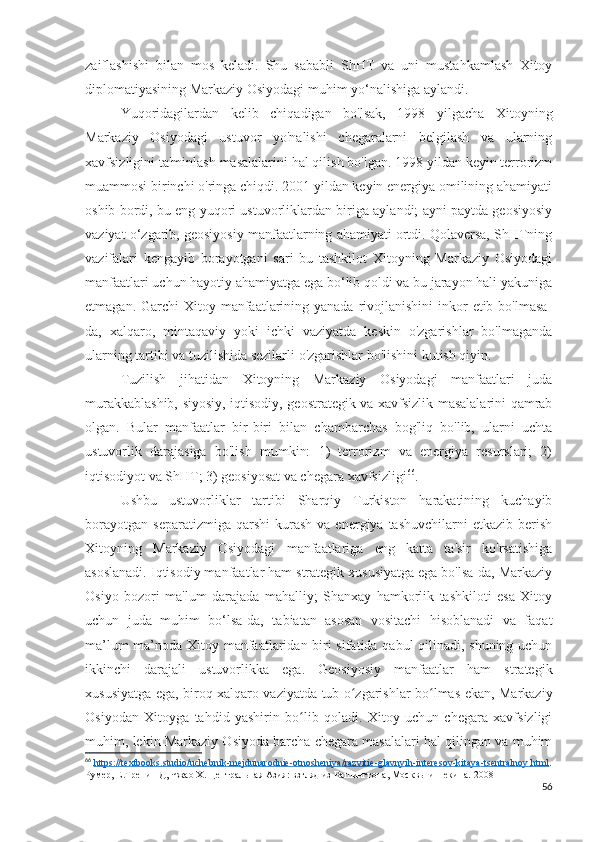 zaiflashishi   bilan   mos   keladi.   Shu   sababli   ShHT   va   uni   mustahkamlash   Xitoy
diplomatiyasining Markaziy Osiyodagi muhim yo‘nalishiga aylandi.
Yuqoridagilardan   kelib   chiqadigan   bo'lsak,   1998   yilgacha   Xitoyning
Markaziy   Osiyodagi   ustuvor   yo'nalishi   chegaralarni   belgilash   va   ularning
xavfsizligini ta'minlash masalalarini hal qilish bo'lgan. 1998 yildan keyin terrorizm
muammosi birinchi o'ringa chiqdi. 2001 yildan keyin energiya omilining ahamiyati
oshib bordi, bu eng yuqori ustuvorliklardan biriga aylandi; ayni paytda geosiyosiy
vaziyat o‘zgarib, geosiyosiy manfaatlarning ahamiyati ortdi. Qolaversa, ShHTning
vazifalari   kengayib   borayotgani   sari   bu   tashkilot   Xitoyning   Markaziy   Osiyodagi
manfaatlari uchun hayotiy ahamiyatga ega bo‘lib qoldi va bu jarayon hali yakuniga
etmagan. Garchi  Xitoy manfaatlarining yanada  rivojlanishini  inkor  etib bo'lmasa-
da,   xalqaro,   mintaqaviy   yoki   ichki   vaziyatda   keskin   o'zgarishlar   bo'lmaganda
ularning tartibi va tuzilishida sezilarli o'zgarishlar bo'lishini kutish qiyin.
Tuzilish   jihatidan   Xitoyning   Markaziy   Osiyodagi   manfaatlari   juda
murakkablashib, siyosiy, iqtisodiy, geostrategik va xavfsizlik masalalarini qamrab
olgan.   Bular   manfaatlar   bir-biri   bilan   chambarchas   bog'liq   bo'lib,   ularni   uchta
ustuvorlik   darajasiga   bo'lish   mumkin:   1)   terrorizm   va   energiya   resurslari;   2)
iqtisodiyot va ShHT; 3) geosiyosat va chegara xavfsizligi 66
.
Ushbu   ustuvorliklar   tartibi   Sharqiy   Turkiston   harakatining   kuchayib
borayotgan   separatizmiga  qarshi  kurash   va  energiya  tashuvchilarni  etkazib  berish
Xitoyning   Markaziy   Osiyodagi   manfaatlariga   eng   katta   ta'sir   ko'rsatishiga
asoslanadi. Iqtisodiy manfaatlar ham strategik xususiyatga ega bo'lsa-da, Markaziy
Osiyo   bozori   ma'lum   darajada   mahalliy;   Shanxay   hamkorlik   tashkiloti   esa   Xitoy
uchun   juda   muhim   bo‘lsa-da,   tabiatan   asosan   vositachi   hisoblanadi   va   faqat
ma’lum ma’noda Xitoy manfaatlaridan biri sifatida qabul qilinadi, shuning uchun
ikkinchi   darajali   ustuvorlikka   ega.   Geosiyosiy   manfaatlar   ham   strategik
xususiyatga ega, biroq xalqaro vaziyatda tub o zgarishlar bo lmas ekan, Markaziyʻ ʻ
Osiyodan   Xitoyga   tahdid   yashirin   bo lib   qoladi.   Xitoy   uchun   chegara   xavfsizligi	
ʻ
muhim, lekin Markaziy Osiyoda barcha chegara masalalari hal qilingan va muhim
66
  https    ://    textbooks    .   studio    /   uchebnik    -   mejdunarodnie    -   otnosheniya    /   razvitie    -   glavnyih    -   interesov    -   kitaya    -   tsentralnoy    .   html    .
Румер, Е.Тренин Д, Чжао Х. Центральная Азия: взгляд из Вашингтона, Москвы и Пекина.  2008
56 