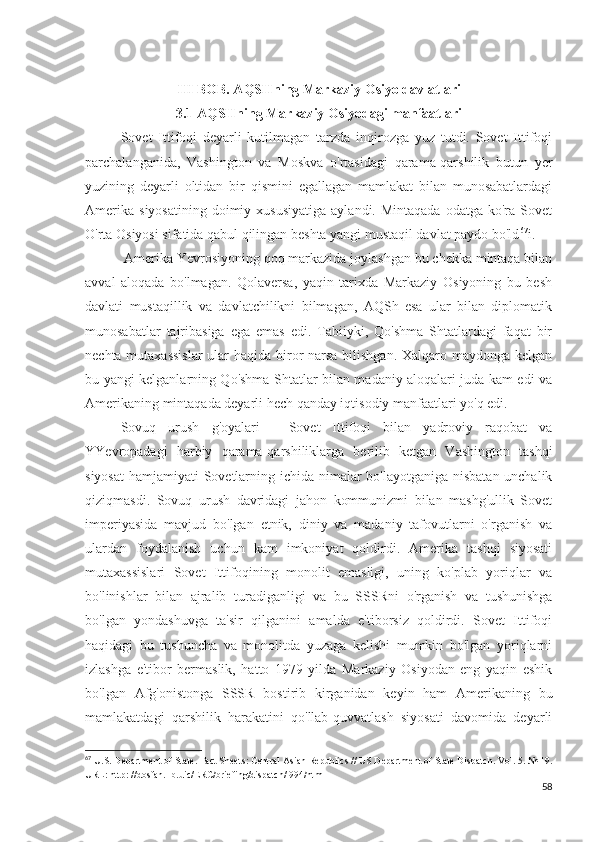 III BOB. AQSHning Markaziy Osiyo davlatlari
3.1 AQSHning Markaziy Osiyodagi manfaatlari
Sovet   Ittifoqi   deyarli   kutilmagan   tarzda   inqirozga   yuz   tutdi.   Sovet   Ittifoqi
parchalanganida,   Vashington   va   Moskva   o'rtasidagi   qarama-qarshilik   butun   yer
yuzining   deyarli   oltidan   bir   qismini   egallagan   mamlakat   bilan   munosabatlardagi
Amerika   siyosatining  doimiy  xususiyatiga  aylandi.  Mintaqada  odatga   ko'ra   Sovet
O'rta Osiyosi sifatida qabul qilingan beshta yangi mustaqil davlat paydo bo'ld 67
i.
 Amerika Yevrosiyoning qoq markazida joylashgan bu chekka mintaqa bilan
avval   aloqada   bo'lmagan.   Qolaversa,   yaqin   tarixda   Markaziy   Osiyoning   bu   besh
davlati   mustaqillik   va   davlatchilikni   bilmagan,   AQSh   esa   ular   bilan   diplomatik
munosabatlar   tajribasiga   ega   emas   edi.   Tabiiyki,   Qo'shma   Shtatlardagi   faqat   bir
nechta mutaxassislar  ular  haqida biror  narsa bilishgan. Xalqaro maydonga kelgan
bu yangi kelganlarning Qo'shma Shtatlar bilan madaniy aloqalari juda kam edi va
Amerikaning mintaqada deyarli hech qanday iqtisodiy manfaatlari yo'q edi.
Sovuq   urush   g'oyalari   -   Sovet   Ittifoqi   bilan   yadroviy   raqobat   va
YYevropadagi   harbiy   qarama-qarshiliklarga   berilib   ketgan   Vashington   tashqi
siyosat  hamjamiyati Sovetlarning ichida nimalar  bo'layotganiga nisbatan unchalik
qiziqmasdi.   Sovuq   urush   davridagi   jahon   kommunizmi   bilan   mashg'ullik   Sovet
imperiyasida   mavjud   bo'lgan   etnik,   diniy   va   madaniy   tafovutlarni   o'rganish   va
ulardan   foydalanish   uchun   kam   imkoniyat   qoldirdi.   Amerika   tashqi   siyosati
mutaxassislari   Sovet   Ittifoqining   monolit   emasligi,   uning   ko'plab   yoriqlar   va
bo'linishlar   bilan   ajralib   turadiganligi   va   bu   SSSRni   o'rganish   va   tushunishga
bo'lgan   yondashuvga   ta'sir   qilganini   amalda   e'tiborsiz   qoldirdi.   Sovet   Ittifoqi
haqidagi   bu   tushuncha   va   monolitda   yuzaga   kelishi   mumkin   bo'lgan   yoriqlarni
izlashga   e'tibor   bermaslik,   hatto   1979   yilda   Markaziy   Osiyodan   eng   yaqin   eshik
bo'lgan   Afg'onistonga   SSSR   bostirib   kirganidan   keyin   ham   Amerikaning   bu
mamlakatdagi   qarshilik   harakatini   qo'llab-quvvatlash   siyosati   davomida   deyarli
67
 U.S. Department of State. Fact Sheets: Central Asian Republics // US Department of State Dispatch. Vol. 5. № 19.
URL: http: //dosfan.lib.uic/ERC/briefing/dispatch/l994/html 
58 