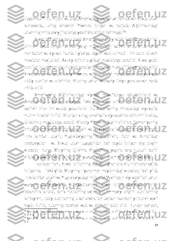 o'zgarmadi 68
. Bu mojaro va unga Amerikaning aralashuvi ham asosan Sovuq urush
kontekstida,   uning   epitsentri   Yevropa   bo'lgan   va   natijada   Afg'onistondagi
urushning mintaqaviy jihatlariga yetarlicha e'tibor berilmagan 69
.
Sovet Ittifoqining tez qulashi Amerika tashqi siyosatini kechiktirmasdan hal
qilinishi   kerak   bo'lgan   ko'plab   yangi   muammolarni   keltirib   chiqardi.   Amerika
manfaatlari   va   siyosati   haqida   o'ylashga   deyarli   vaqt   qolmadi   -   bir   qator   dolzarb
masalalar   mavjud   edi.   Asosiy   e'tibor   quyidagi   masalalarga   qaratildi:   Sovet   yadro
qurollari butun mamlakat bo'ylab tarqalgan; birdaniga mustaqillikka erishgan sobiq
Sovet   respublikalari;   Sharqiy   Yevropa   va   Boltiqbo'yi   mamlakatlarida   joylashgan
oddiy   qurollar   va   qo'shinlar.   Shuning   uchun   Markaziy   Osiyo   yana   asosan   parda
ortida qoldi 
Amerikaning   Afg onistondagi   siyosati   muvaffaqiyat   deb   baholandi   vaʻ
Amerikaning   u   yerdagi   missiyasi   1989-yilda   sovet   qo shinlarining   olib   chiqib	
ʻ
ketilishi   bilan   bir   vaqtda   yakunlandi.   Bu   Amerikaning   mintaqadagi   siyosatida
muhim   bosqich   bo ldi.   Shundan   so'ng,   amerikalik   siyosatchilar   e'tiborini   boshqa,	
ʻ
dolzarbroq masalalarga qaratdi: Sharqiy YYevropadagi inqiloblar; Germaniyaning
birlashishi;   Sovet   Ittifoqining   qulashi   va   Rossiyaning   kelajagi;   Iroq   va   birinchi
Fors   ko'rfazi   urushi;   Yugoslaviyaning   parchalanishi;   Gaiti   va   Somalidagi
operatsiyalar   -   va   Sovuq   urush   tugaganidan   beri   paydo   bo'lgan   eng   qizg'in
voqealar.   Bunga   Xitoyning   Qo'shma   Shtatlarning   yagona   teng   huquqli   raqibi
sifatida yuksalishi munosabati bilan yuzaga kelgan muammolarni qo'shish kerak.
Haqiqatan   ham,   Sovet   Ittifoqining   qulashi,   aynan   ana   shu   inqirozlar   avjida
bo'lganida   -   1989  yilda   Xitoyning  Tyananmen   maydonidagi   voqealar,   1991  yilda
Fors ko'rfazi urushi va Yugoslaviyadagi mojarolar Vashington siyosatchilari uchun
vaziyatni   jiddiy   ravishda   murakkablashtirdi.   Sovet   Ittifoqi   parchalanishi   bilan
beqarorlik   tahdidi,   etnik   nizolarning   avj   olishi,   ommaviy   qirg in   qurollarining	
ʻ
ko payishi,   oddiy   qurollarning  ulkan   arsenallari   ustidan   nazoratni   yo qotish   xavfi	
ʻ ʻ
paydo   bo ldi,   bularning   barchasi   vaqt   va   e tiborni   talab   qildi.   Bundan   tashqari,	
ʻ ʼ
68
 Зуев А.М. Роль и место Афганистана в реализации геополитических целей США // Власть. 2015. № 6. С. 
212-215
69
 Зуев А.М. Роль и место Афганистана в реализации геополитических целей США // Власть.  2015. № 6.  С . 
213
59 