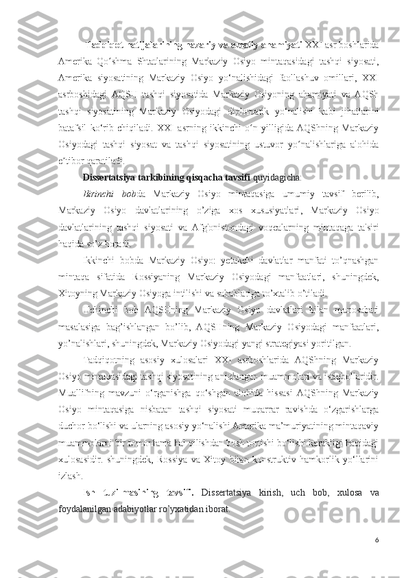   Tadqiqot natijalarining nazariy va amaliy ahamiyati  XXI asr boshlarida
Amerika   Qo shma   Shtatlarining   Markaziy   Osiyo   mintaqasidagi   tashqi   siyosati,ʻ
Amerika   siyosatining   Markaziy   Osiyo   yo‘nalishidagi   faollashuv   omillari,   XXI
asrboshidagi   AQSH   tashqi   siyosatida   Markaziy   Osiyoning   ahamiyati   va   AQSh
tashqi   siyosatining   Markaziy   Osiyodagi   diplomatik   yo‘nalishi   kabi   jihatlarini
batafsil   ko‘rib   chiqiladi.   XXI   asrning   ikkinchi   o n   yilligida   AQShning   Markaziy	
ʻ
Osiyodagi   tashqi   siyosat   va   tashqi   siyosatining   ustuvor   yo nalishlariga   alohida	
ʻ
e tibor qaratiladi. 	
ʼ
Dissertatsiya tarkibining qisqacha tavsifi   quyidagicha:
Birinchi   bob da   Markaziy   Osiyo   mintaqasiga   umumiy   tavsif   berilib,
Markaziy   Osiyo   davlatlarining   o’ziga   xos   xususiyatlari ,   Markaziy   Osiyo
davlatlarining   tashqi   siyosati   va   Afg'onistondag i   voqealarning   mintaqaga   ta'siri
haqida so’z boradi.
Ikkinchi   bobda   Markaziy   Osiyo:   yetakchi   davlatlar   manfati   to’qnashgan
mintaqa   sifatida   Rossiyaning   Markaziy   Osiyodagi   manfaatlari,   shuningdek,
Xitoyning Markaziy Osiyoga intilishi va sabablariga to’xtalib o’tiladi.
Uchinchi   bob   AQSHning   Markaziy   Osiyo   davlatlari   bilan   munosabati
masalasiga   bag’ishlangan   bo’lib,   AQSHning   Markaziy   Osiyodagi   manfaatlari,
yo’nalishlari, shuningdek, Markaziy Osiyodagi yangi strategiyasi yoritilgan.
Tadqiqotning   asosiy   xulosalari   XXI   asrboshlarida   AQShning   Markaziy
Osiyo mintaqasidagi tashqi siyosatining aniqlangan muammolari va istiqbollaridir.
Muallifning   mavzuni   o‘rganishga   qo‘shgan   alohida   hissasi   AQShning   Markaziy
Osiyo   mintaqasiga   nisbatan   tashqi   siyosati   muqarrar   ravishda   o‘zgarishlarga
duchor bo‘lishi va ularning asosiy yo‘nalishi Amerika ma’muriyatining mintaqaviy
muammolarni bir tomonlama hal qilishdan bosh tortishi bo‘lishi kerakligi haqidagi
xulosasidir.   shuningdek,   Rossiya   va   Xitoy   bilan   konstruktiv   hamkorlik   yo‘llarini
izlash. 
Ish   tuzilmasining   tavsifi.   Dissertatsiya   kirish,   uch   bob,   xulosa   va
foydalanilgan adabiyotlar ro’yxatidan iborat.
6 