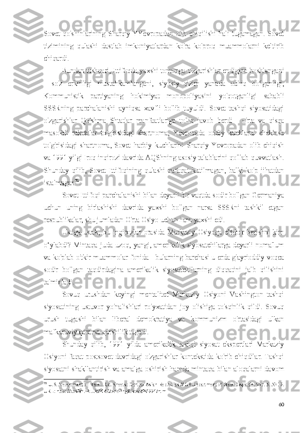 Sovet qo'shinlarining Sharqiy YYevropadan olib chiqilishi  hali tugamagan. Sovet
tizimining   qulashi   dastlab   imkoniyatlardan   ko'ra   ko'proq   muammolarni   keltirib
chiqardi.
Bundan tashqari, Ittifoqda yaxshi tomonga o'zgarishlar endigina boshlangani
-   so'z   erkinligi   mustahkamlangani,   siyosiy   tizim   yanada   ochiq   bo'lganligi,
Kommunistik   partiyaning   hokimiyat   monopoliyasini   yo'qotganligi   sababli
SSSRning   parchalanishi   ayniqsa   xavfli   bo'lib   tuyuldi.   Sovet   tashqi   siyosatidagi
o'zgarishlar   Qo'shma   Shtatlar   manfaatlariga   to'liq   javob   berdi   -   o'rta   va   qisqa
masofali   raketalar   to'g'risidagi   shartnoma,   Yevropada   oddiy   kuchlarni   cheklash
to'g'risidagi   shartnoma,   Sovet   harbiy   kuchlarini   Sharqiy   Yevropadan   olib   chiqish
va 1991 yilgi Iroq inqirozi davrida AQShning asosiy talablarini qo'llab-quvvatlash.
Shunday   qilib,   Sovet   Ittifoqining   qulashi   nafaqat   kutilmagan,   balki   ko'p   jihatdan
istalmagan 70
.
Sovet Ittifoqi parchalanishi bilan deyarli bir vaqtda sodir bo'lgan Germaniya
uchun   uning   birlashishi   davrida   yaxshi   bo'lgan   narsa   SSSRni   tashkil   etgan
respublikalar, shu jumladan O'rta Osiyo uchun ham yaxshi edi.
Ustiga-ustak,   bu   inqirozlar   orasida   Markaziy   Osiyoga   e’tibor   berishni   kim
o‘ylabdi?   Mintaqa   juda   uzoq,  yangi,   amerikalik  siyosatchilarga   deyarli   noma'lum
va ko'plab o'tkir muammolar fonida - bularning barchasi u erda g'ayrioddiy voqea
sodir   bo'lgan   taqdirdagina   amerikalik   siyosatchilarning   diqqatini   jalb   qilishini
ta'minladi.
Sovuq   urushdan   keyingi   mentalitet   Markaziy   Osiyoni   Vashington   tashqi
siyosatining   ustuvor   yo'nalishlari   ro'yxatidan   joy   olishiga   to'sqinlik   qildi.   Sovuq
urush   tugashi   bilan   liberal   demokratiya   va   kommunizm   o'rtasidagi   ulkan
mafkuraviy qarama-qarshilik tugadi. 
Shunday   qilib,   1991   yilda   amerikalik   tashqi   siyosat   ekspertlari   Markaziy
Osiyoni faqat postsovet  davridagi o'zgarishlar kontekstida ko'rib chiqdilar. Tashqi
siyosatni shakllantirish va amalga oshirish hamda mintaqa bilan aloqalarni davom
70
 U.S. Department of State. Fact Sheets: Central Asian Republics // US Department of State Dispatch. Vol. 5. № 19.
URL: http: //dosfan.lib.uic/ERC/briefing/dispatch/l994/html 
60 