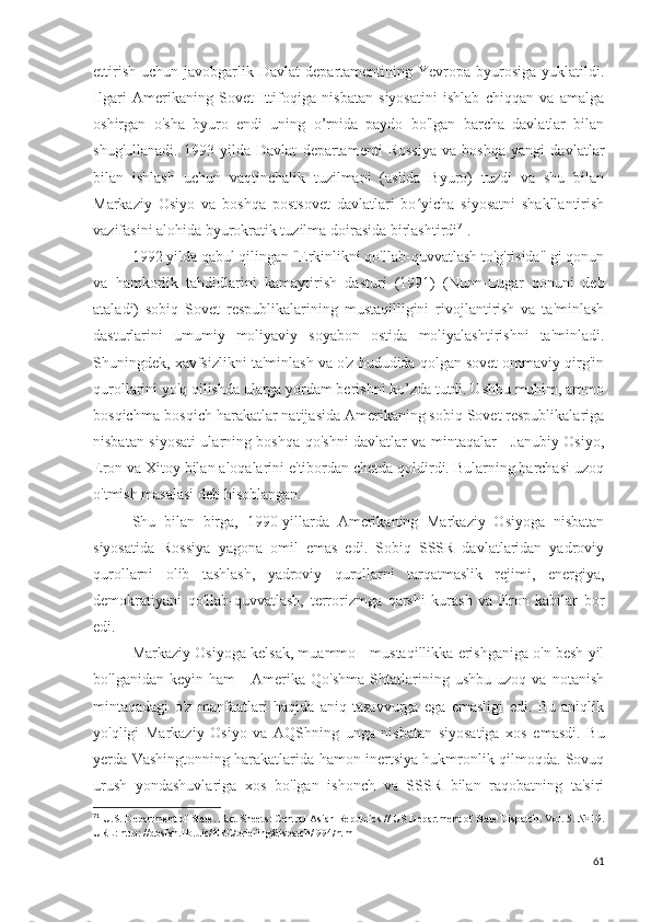 ettirish   uchun  javobgarlik  Davlat   departamentining  Yevropa   byurosiga   yuklatildi.
Ilgari   Amerikaning   Sovet   Ittifoqiga   nisbatan   siyosatini   ishlab   chiqqan   va   amalga
oshirgan   o'sha   byuro   endi   uning   o’rnida   paydo   bo'lgan   barcha   davlatlar   bilan
shug'ullanadi.   1993   yilda   Davlat   departamenti   Rossiya   va   boshqa   yangi   davlatlar
bilan   ishlash   uchun   vaqtinchalik   tuzilmani   (aslida   Byuro)   tuzdi   va   shu   bilan
Markaziy   Osiyo   va   boshqa   postsovet   davlatlari   bo yicha   siyosatni   shakllantirishʻ
vazifasini alohida byurokratik tuzilma doirasida birlashtirdi 71
.
1992 yilda qabul qilingan "Erkinlikni qo'llab-quvvatlash to'g'risida" gi qonun
va   hamkorlik   tahdidlarini   kamaytirish   dasturi   (1991)   (Nunn-Lugar   qonuni   deb
ataladi)   sobiq   Sovet   respublikalarining   mustaqilligini   rivojlantirish   va   ta'minlash
dasturlarini   umumiy   moliyaviy   soyabon   ostida   moliyalashtirishni   ta'minladi.
Shuningdek, xavfsizlikni ta'minlash va o'z hududida qolgan sovet ommaviy qirg'in
qurollarini yo'q qilishda ularga yordam berishni ko’zda tutdi. Ushbu muhim, ammo
bosqichma-bosqich harakatlar natijasida Amerikaning sobiq Sovet respublikalariga
nisbatan siyosati ularning boshqa qo'shni davlatlar va mintaqalar - Janubiy Osiyo,
Eron va Xitoy bilan aloqalarini e'tibordan chetda qoldirdi. Bularning barchasi uzoq
o'tmish masalasi deb hisoblangan.
Shu   bilan   birga,   1990-yillarda   Amerikaning   Markaziy   Osiyoga   nisbatan
siyosatida   Rossiya   yagona   omil   emas   edi.   Sobiq   SSSR   davlatlaridan   yadroviy
qurollarni   olib   tashlash,   yadroviy   qurollarni   tarqatmaslik   rejimi,   energiya,
demokratiyani   qo'llab-quvvatlash,   terrorizmga   qarshi   kurash   va   Eron   kabilar   bor
edi.
Markaziy Osiyoga kelsak, muammo - mustaqillikka erishganiga o'n besh yil
bo'lganidan   keyin   ham   -   Amerika   Qo'shma   Shtatlarining   ushbu   uzoq   va   notanish
mintaqadagi   o'z   manfaatlari   haqida   aniq   tasavvurga   ega   emasligi   edi.   Bu   aniqlik
yo'qligi   Markaziy   Osiyo   va   AQShning   unga   nisbatan   siyosatiga   xos   emasdi.   Bu
yerda Vashingtonning harakatlarida hamon inertsiya hukmronlik qilmoqda. Sovuq
urush   yondashuvlariga   xos   bo'lgan   ishonch   va   SSSR   bilan   raqobatning   ta'siri
71
 U.S. Department of State. Fact Sheets: Central Asian Republics // US Department of State Dispatch. Vol. 5. № 19.
URL: http: //dosfan.lib.uic/ERC/briefing/dispatch/l994/html 
61 