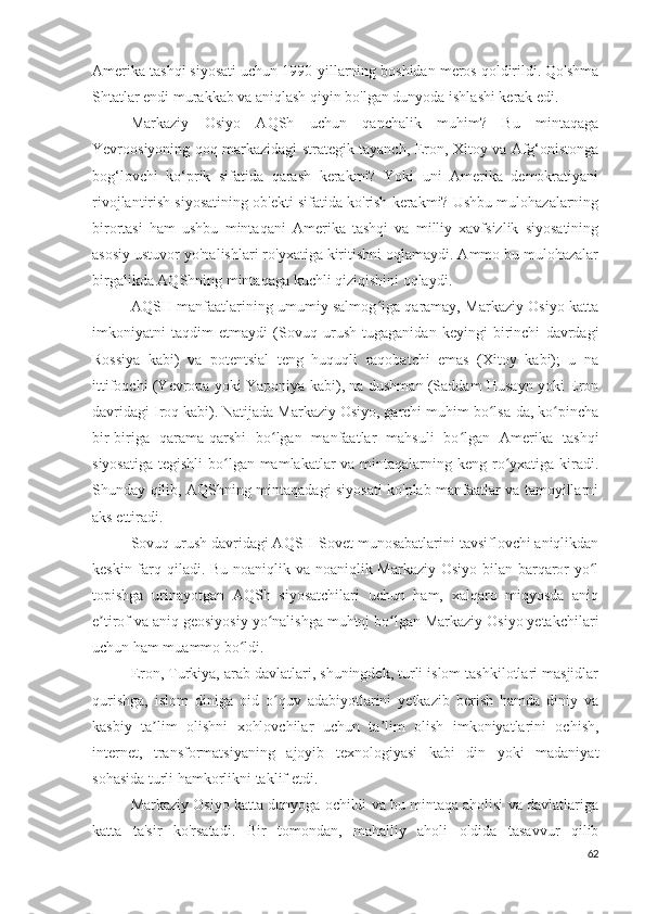 Amerika tashqi siyosati uchun 1990-yillarning boshidan meros qoldirildi. Qo'shma
Shtatlar endi murakkab va aniqlash qiyin bo'lgan dunyoda ishlashi kerak edi.
Markaziy   Osiyo   AQSh   uchun   qanchalik   muhim?   Bu   mintaqaga
Yevroosiyoning qoq markazidagi strategik tayanch, Eron, Xitoy va Afg‘onistonga
bog‘lovchi   ko‘prik   sifatida   qarash   kerakmi?   Yoki   uni   Amerika   demokratiyani
rivojlantirish siyosatining ob'ekti sifatida ko'rish kerakmi? Ushbu mulohazalarning
birortasi   ham   ushbu   mintaqani   Amerika   tashqi   va   milliy   xavfsizlik   siyosatining
asosiy ustuvor yo'nalishlari ro'yxatiga kiritishni oqlamaydi. Ammo bu mulohazalar
birgalikda AQShning mintaqaga kuchli qiziqishini oqlaydi.
AQSH manfaatlarining umumiy salmog iga qaramay, Markaziy Osiyo kattaʻ
imkoniyatni   taqdim   etmaydi   (Sovuq   urush   tugaganidan   keyingi   birinchi   davrdagi
Rossiya   kabi)   va   potentsial   teng   huquqli   raqobatchi   emas   (Xitoy   kabi);   u   na
ittifoqchi (Yevropa yoki Yaponiya kabi), na dushman (Saddam Husayn yoki Eron
davridagi Iroq kabi). Natijada Markaziy Osiyo, garchi muhim bo lsa-da, ko pincha	
ʻ ʻ
bir-biriga   qarama-qarshi   bo lgan   manfaatlar   mahsuli   bo lgan   Amerika   tashqi	
ʻ ʻ
siyosatiga tegishli  bo lgan mamlakatlar  va mintaqalarning keng ro yxatiga kiradi.	
ʻ ʻ
Shunday qilib, AQShning mintaqadagi siyosati ko'plab manfaatlar va tamoyillarni
aks ettiradi.
Sovuq urush davridagi AQSH-Sovet munosabatlarini tavsiflovchi aniqlikdan
keskin farq qiladi. Bu noaniqlik va noaniqlik Markaziy Osiyo bilan barqaror  yo l	
ʻ
topishga   urinayotgan   AQSh   siyosatchilari   uchun   ham,   xalqaro   miqyosda   aniq
e tirof va aniq geosiyosiy yo nalishga muhtoj bo lgan Markaziy Osiyo yetakchilari	
ʼ ʻ ʻ
uchun ham muammo bo ldi.	
ʻ
Eron, Turkiya, arab davlatlari, shuningdek, turli islom tashkilotlari masjidlar
qurishga,   islom   diniga   oid   o quv   adabiyotlarini   yetkazib   berish   hamda   diniy   va	
ʻ
kasbiy   ta lim   olishni   xohlovchilar   uchun   ta lim   olish   imkoniyatlarini   ochish,	
ʼ ʼ
internet,   transformatsiyaning   ajoyib   texnologiyasi   kabi   din   yoki   madaniyat
sohasida turli hamkorlikni taklif etdi. 
Markaziy Osiyo katta dunyoga ochildi va bu mintaqa aholisi va davlatlariga
katta   ta'sir   ko'rsatadi.   Bir   tomondan,   mahalliy   aholi   oldida   tasavvur   qilib
62 