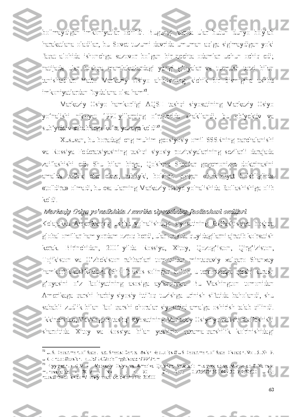 bo'lmaydigan   imkoniyatlar   ochildi.   Bugungi   kunda   ular   butun   dunyo   bo'ylab
harakatlana   oladilar,   bu   Sovet   tuzumi   davrida   umuman   aqlga   sig'maydigan   yoki
faqat   alohida   ishonchga   sazovor   bo'lgan   bir   nechta   odamlar   uchun   ochiq   edi;
natijada   ular   boshqa   mamlakatlardagi   yangi   g‘oyalar   va   turmush   tarzi   bilan
tanishadilar.   Hatto   Markaziy   Osiyo   aholisining   kichik   bir   qismigina   ushbu
imkoniyatlardan foydalana olsa ham 72
. 
Markaziy   Osiyo   hamkorligi   AQSH   tashqi   siyosatining   Markaziy   Osiyo
yo nalishi   nihoyat   1990-yillarning   o rtalarida   shakllandi,   bu   ob yektiv   vaʻ ʻ ʼ
sub yektiv sabablarga ko ra yuzaga keldi
ʼ ʻ 73
. 
Xususan,  bu  boradagi   eng  muhim   geosiyosiy   omil   SSSRning  parchalanishi
va   Rossiya   Federatsiyasining   tashqi   siyosiy   pozitsiyalarining   sezilarli   darajada
zaiflashishi   edi.   Shu   bilan   birga,   Qo'shma   Shtatlar   gegemonizm   doktrinasini
amalda   tadbiq   etar   ekan,   tabiiyki,   bo'shab   qolgan   «hokimiyat   bo'shlig'ini»
«to'ldira» olmadi, bu esa ularning Markaziy Osiyo yo'nalishida faollashishiga olib
keldi.
  Markaziy Osiyo yo'nalishida Amerika siyosatining faollashuvi omillari 
Kelajakda   Amerikaning   ushbu   yo'nalishdagi   siyosatining   faollashishiga   boshqa
global omillar ham yordam ozroq berdi, ular orasida quyidagilarni ajratib ko'rsatish
kerak.   Birinchidan,   2001-yilda   Rossiya,   Xitoy,   Qozog‘iston,   Qirg‘iziston,
Tojikiston   va   O‘zbekiston   rahbarlari   tomonidan   mintaqaviy   xalqaro   Shanxay
hamkorlik   tashkilotiga   (ShHT)   asos   solingan   bo‘lib,   u   terrorizmga   qarshi   kurash
g‘oyasini   o‘z   faoliyatining   asosiga   aylantirgan.   Bu   Vashington   tomonidan
Amerikaga   qarshi   harbiy-siyosiy   ittifoq   tuzishga   urinish   sifatida   baholandi,   shu
sababli   zudlik   bilan   faol   qarshi   choralar   siyosatini   amalga   oshirish   talab   qilindi.
Ikkinchidan, Vashington tashqi siyosatining Markaziy Osiyo yo'nalishi faollashishi
sharoitida   Xitoy   va   Rossiya   bilan   yashirin   qarama-qarshilik   ko'rinishidagi
72
 U.S. Department of State. Fact Sheets: Central Asian Republics // US Department of State Dispatch. Vol. 5. № 19.
URL: http: //dosfan.lib.uic/ERC/briefing/dispatch/l994/html 
73
  Pryymachuk   D.V.   —   Markaziy   Osiyo   va   Amerika   Qo shma   Shtatlari:   muammolar   va   istiqbollar   //   Xalqaro	
ʻ
munosabatlar.   -   2017.   -   No   1.   -   P.   90   -   101.   DOI:   10.7256/2454-0641.2017.1.20600   URL:
https://nbpublish.com/library_read_article.php?id=20600 
63 