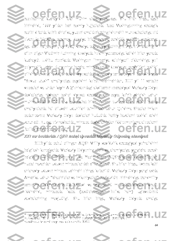 raqobatning   kuchayishi   fakti   muhim   ahamiyatga   ega.   Shu   bilan   birga,   agar
birinchisi,   1997   yildan   beri   rasmiy   hujjatlarda   faqat   Vashingtonning   strategik
raqibi sifatida ko'rib chiqilsa, yuqori amaldorlarning ishonchli munosabatlariga oid
o'zaro   kafolatlarga   qaramay,   Rossiya   bilan   qarama-qarshilik   yashirin   xarakterga
ega   edi.   Bu   jarayon,   ayniqsa,   Rossiya   tashqi   siyosatining   o ziga-o zi   ekanliginiʻ ʻ
e lon qilgan Vladimir Putinning Rossiyada hokimiyat tepasiga kelishi bilan yanada	
ʼ
kuchaydi.   Ushbu   ritorikada   Vashington   "imperiya   salohiyati"   tiklanishiga   yo'l
qo'ymaslik   uchun   dunyoning   barcha   mintaqalarida   Rossiyaga   qarshilikni   tashkil
qilish bilan bog'liq AQSh tashqi siyosatidagi an'anaviy tendentsiyani faollashtirgan
“Sovuq   urush”   amaliyotiga   qaytishni   ko'rdi.   Uchinchidan,   2001-yil   11-sentabr
voqealari va undan keyin Afg‘onistondagi aksilterror operatsiyasi Markaziy Osiyo
davlatlariga   nisbatan   tashqi   siyosat   strategiyasini   qayta   ko‘rib   chiqish   uchun
muhim   sabab   bo‘ldi.   Shu   munosabat   bilan   Tolibon   tuzilmalariga   qarshi   harbiy
amaliyotlarda   hal   qiluvchi   ustunlikni   ta minlash   uchun   Qo shma   Shtatlar   imkon	
ʼ ʻ
qadar   tezroq   Markaziy   Osiyo   davlatlari   hududida   harbiy   bazalarni   tashkil   etishi
zarur edi. Bu esa o z navbatida, mintaqa davlatlari bilan ikki tomonlama aloqalarni	
ʻ
faollashtirishni taqozo etdi 74
. 
XXI asr boshlarida AQSH tashqi siyosatida Markaziy Osiyoning ahamiyati
2002-yilda   qabul   qilingan   AQSh   Milliy   xavfsizlik   strategiyasi   yo‘nalishini
belgilash   kontekstida   Markaziy   Osiyoning   o‘rni   va   ahamiyatiga   yangicha   qarash
belgilandi.   Unda   “Yevroosiyo”   va   Yaqin   Sharq   AQShning   milliy   manfaatlari
nuqtai nazaridan ustuvor mintaqalar deb e’lon qilindi. Shu bilan birga, Evropa kabi
an'anaviy ustuvor mintaqa uchinchi o'ringa ko'tarildi. Markaziy Osiyo yangi asrda
Amerika uchun “chaqiriqlar va imkoniyatlar” markazidir. Birinchisiga transmilliy
terrorizm,   islomning   radikallashuvi   va   giyohvand   moddalar   savdosi   kiradi.
Ikkinchisi,   mintaqada   katta   (tasdiqlanmagan   bo'lsa   ham)   uglevodorod
zaxiralarining   mavjudligi.   Shu   bilan   birga,   Markaziy   Osiyoda   amalga
74
 Pryymachuk D.V. — Markaziy Osiyo va Amerika Qo shma Shtatlari: muammolar va istiqbollar // Xalqaro 	
ʻ
munosabatlar. - 2017. - No 1. - P. 90 - 101. DOI: 10.7256/2454-0641.2017.1.20600 URL:  
https://nbpublish.com/library_read_article.php?id=20600
64 