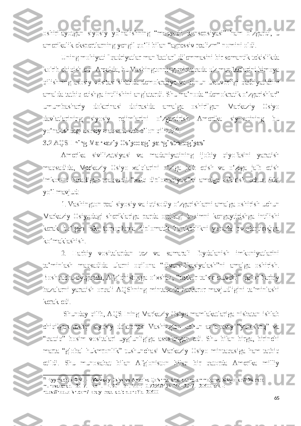 oshirilayotgan   siyosiy   yo‘nalishning   “maqsadli   konsepsiyasi”   ham   o‘zgardi,   u
amerikalik ekspertlarning yengil qo‘li bilan “agressiv realizm” nomini oldi.
Uning mohiyati "qadriyatlar-manfaatlar" dilemmasini bir semantik tekislikda
ko'rib chiqish edi. Amalda, bu Vashingtonning mintaqada o'z manfaatlarini himoya
qilishning asosiy  vositasi  sifatida demokratiya va qonun ustuvorligi qadriyatlarini
amalda tatbiq etishga intilishini anglatardi. Shu ma’noda “demokratik o‘zgarishlar”
umumbashariy   doktrinasi   doirasida   amalga   oshirilgan   Markaziy   Osiyo
davlatlarining   siyosiy   rejimlarini   o‘zgartirish   Amerika   siyosatining   bu
yo‘nalishdagi asosiy maqsadi deb e’lon qilindi 75
.
3.2 AQSHning Markaziy Osiyodagi yangi strategiyasi
Amerika   sivilizatsiyasi   va   madaniyatining   ijobiy   qiyofasini   yaratish
maqsadida,   Markaziy   Osiyo   xalqlarini   o‘ziga   jalb   etish   va   o‘ziga   jalb   etish
imkonini   beradigan   maqsadli   “xalq   diplomatiyasi”ni   amalga   oshirish   uchun   ikki
yo’l mavjud: 
1. Vashington real siyosiy va iqtisodiy o zgarishlarni amalga oshirish uchunʻ
Markaziy   Osiyodagi   sheriklariga   parda   ortidagi   bosimni   kengaytirishga   intilishi
kerak   bo lgan   ikki   tomonlama   diplomatik   hamkorlikni   yanada   rivojlantirishga	
ʻ
ko maklashish. 	
ʻ
2.   Harbiy   vositalardan   tez   va   samarali   foydalanish   imkoniyatlarini
ta’minlash   maqsadida   ularni   oqilona   “diversifikasiyalash”ni   amalga   oshirish.
Boshqacha  aytganda,  Afg onistonga o xshab,  “tezkor  ta sir  etuvchi”  ilg or  harbiy	
ʻ ʻ ʼ ʻ
bazalarni   yaratish   orqali   AQShning   mintaqada   barqaror   mavjudligini   ta minlashi	
ʼ
kerak edi.
  Shunday qilib, AQSHning Markaziy Osiyo mamlakatlariga nisbatan ishlab
chiqilgan   tashqi   siyosiy   doktrinasi   Vashington   uchun   an anaviy   “yumshoq”   va	
ʼ
“qattiq”   bosim   vositalari   uyg unligiga   asoslangan   edi.   Shu   bilan   birga,   birinchi	
ʻ
marta   “global   hukmronlik”   tushunchasi   Markaziy   Osiyo   mintaqasiga   ham   tatbiq
etildi.   Shu   munosabat   bilan   Afg'oniston   bilan   bir   qatorda   Amerika   milliy
75
 Pryymachuk D.V. — Markaziy Osiyo va Amerika Qo shma Shtatlari: muammolar va istiqbollar // Xalqaro 	
ʻ
munosabatlar. - 2017. - No 1. - P. 90 - 101. DOI: 10.7256/2454-0641.2017.1.20600 URL:  
https://nbpublish.com/library_read_article.php?id=20600
65 