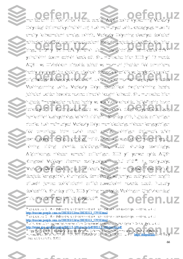 manfaatlarini qo'llash zonasi  sifatida qaraldi. AQSH tashqi siyosatining Markaziy
Osiyodagi diplomatik yo nalishi Jorj Bush ma'muriyati ushbu strategiyaga muvofiqʻ
amaliy   ko'rsatmalarni   amalga   oshirib,   Markaziy   Osiyoning   aksariyat   davlatlari
rahbarlari bilan ikki tomonlama aloqalarni sezilarli darajada faollashtirdi. Shu bilan
birga,   umumiy   diplomatik   yo'nalish   ularni   "tezlashtirilgan   demokratlashtirish"
yo'nalishini   davom   ettirishi   kerak   edi.   Shu   munosabat   bilan   2002   yil   13   martda
AQSH   va   O zbekiston   o rtasida   tabiati   va   mazmuni   jihatidan   ikki   tomonlama	
ʻ ʻ
harbiy-siyosiy   ittifoq   shakliga   o xshash   Strategik   sheriklik   va   hamkorlik   asoslari	
ʻ
to g risidagi   deklaratsiya   imzolandi	
ʻ ʻ 76
.   Ushbu   hujjat   mazmunining   ayrim   jihatlari
Vashingtonning   ushbu   Markaziy   Osiyo   respublikasi   rivojlanishining   barcha
jabhalari ustidan bevosita nazorat o'rnatish istagini ko'rsatdi. Shu munosabat bilan
hujjatda   “mamlakatlar   nafaqat   harbiy   va   xavfsizlik   sohasida,   balki   “ochiq   bozor
iqtisodiyoti”ni,   shuningdek,   “ochiq   va   demokratik   tizim”ni   yaratishda   ham
hamkorlikni kuchaytirishga kelishib oldilar 77
. . Shunday qilib, hujjatda qo‘llanilgan
ritorika Bush ma’muriyati Markaziy Osiyo mamlakatlariga nisbatan kengaytirilgan
ikki   tomonlama   bitim   tuzish   orqali   amalga   oshirilgan   diplomatik   ta’sir
texnologiyasini   amalga   oshirishga   intildi,   degan   xulosaga   kelish   imkonini   beradi.
Ishning   oldingi   qismida   ta'kidlanganidek,   xuddi   shunday   texnologiya
Afg'onistonga   nisbatan   samarali   qo'llanilgan.   2003   yil   yanvar   oyida   AQSh
Kongressi   Makkeyn-Liberman   rezolyutsiyasini   qabul   qildi 78
.   Bu   rezolyutsiya
Markaziy   Osiyo   davlatlarida   demokratik   islohotlarni   moliyalashtirishni   sezilarli
darajada   kengaytirish,   shuningdek,   demokratiya   va   jamiyat   qadriyatlarini   targ ib	
ʻ
qiluvchi   jamoat   tashkilotlarini   qo llab-quvvatlashni   nazarda   tutadi.   huquqiy	
ʻ
davlatchilik. Shunday qilib, 2005 yilning mart  oyida Vashington  Qirg‘izistondagi
“lola inqilobi”ni faol qo‘llab-quvvatladi 79
.
76
 Декларация США и Узбекистана о стратегическом партнерстве и рамках сотрудничества.  URL .: 
http    ://    russian    .   people    .   com    .   cn    /200203/13/    rus    20020313_57958.    html   
77
 Декларация США и Узбекистана о стратегическом партнерстве и рамках сотрудничества.  URL.: 
http://russian.people.com.cn/200203/13/rus20020313_57958.html
78
 Joint Resolution Expressing the sense of the Congress with respect to human rights in Central Asia. URL.: 
http://www.gpo.gov/fdsys/pkg/BILLS-108sjres3is/pdf/BILLS-108sjres3is.pdf
79
 Pryymachuk D.V. - Markaziy Osiyo va Amerika Qo shma Shtatlari: muammolar va istiqbollar // Xalqaro 
ʻ
munosabatlar.-2017.-No1.-P.90   -101.DOI:10.7256/2454-0641.2017.1.20600   URL:   https://nbpublish .com/library
_read_article.php?id=20600
66 