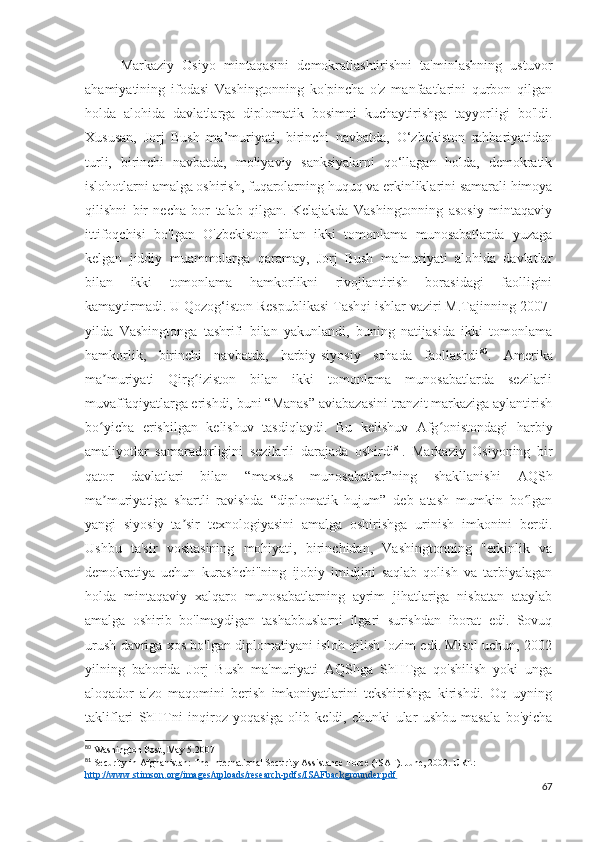 Markaziy   Osiyo   mintaqasini   demokratlashtirishni   ta'minlashning   ustuvor
ahamiyatining   ifodasi   Vashingtonning   ko'pincha   o'z   manfaatlarini   qurbon   qilgan
holda   alohida   davlatlarga   diplomatik   bosimni   kuchaytirishga   tayyorligi   bo'ldi.
Xususan,   Jorj   Bush   ma’muriyati,   birinchi   navbatda,   O‘zbekiston   rahbariyatidan
turli,   birinchi   navbatda,   moliyaviy   sanksiyalarni   qo‘llagan   holda,   demokratik
islohotlarni amalga oshirish, fuqarolarning huquq va erkinliklarini samarali himoya
qilishni   bir   necha   bor   talab   qilgan.   Kelajakda   Vashingtonning   asosiy   mintaqaviy
ittifoqchisi   bo'lgan   O'zbekiston   bilan   ikki   tomonlama   munosabatlarda   yuzaga
kelgan   jiddiy   muammolarga   qaramay,   Jorj   Bush   ma'muriyati   alohida   davlatlar
bilan   ikki   tomonlama   hamkorlikni   rivojlantirish   borasidagi   faolligini
kamaytirmadi. U Qozog‘iston Respublikasi Tashqi ishlar vaziri M.Tajinning 2007-
yilda   Vashingtonga   tashrifi   bilan   yakunlandi,   buning   natijasida   ikki   tomonlama
hamkorlik,   birinchi   navbatda,   harbiy-siyosiy   sohada   faollashdi 80
.   Amerika
ma muriyati   Qirg iziston   bilan   ikki   tomonlama   munosabatlarda   sezilarliʼ ʻ
muvaffaqiyatlarga erishdi, buni “Manas” aviabazasini tranzit markaziga aylantirish
bo yicha   erishilgan   kelishuv   tasdiqlaydi.   Bu   kelishuv   Afg onistondagi   harbiy
ʻ ʻ
amaliyotlar   samaradorligini   sezilarli   darajada   oshirdi 81
.   Markaziy   Osiyoning   bir
qator   davlatlari   bilan   “maxsus   munosabatlar”ning   shakllanishi   AQSh
ma muriyatiga   shartli   ravishda   “diplomatik   hujum”   deb   atash   mumkin   bo lgan
ʼ ʻ
yangi   siyosiy   ta sir   texnologiyasini   amalga   oshirishga   urinish   imkonini   berdi.	
ʼ
Ushbu   ta'sir   vositasining   mohiyati,   birinchidan,   Vashingtonning   "erkinlik   va
demokratiya   uchun   kurashchi"ning   ijobiy   imidjini   saqlab   qolish   va   tarbiyalagan
holda   mintaqaviy   xalqaro   munosabatlarning   ayrim   jihatlariga   nisbatan   ataylab
amalga   oshirib   bo'lmaydigan   tashabbuslarni   ilgari   surishdan   iborat   edi.   Sovuq
urush davriga xos bo'lgan diplomatiyani isloh qilish lozim edi. Misol uchun, 2002
yilning   bahorida   Jorj   Bush   ma'muriyati   AQShga   ShHTga   qo'shilish   yoki   unga
aloqador   a'zo   maqomini   berish   imkoniyatlarini   tekshirishga   kirishdi.   Oq   uyning
takliflari   ShHTni   inqiroz   yoqasiga   olib   keldi,   chunki   ular   ushbu   masala   bo'yicha
80
 Washington Post, May 5.2007
81
 Security in Afghanistan: The International Security Assistance Force (ISAF). June, 2002. URL: 
http://www.stimson.org/images/uploads/research-pdfs/ISAFbackgrounder.pdf
67 