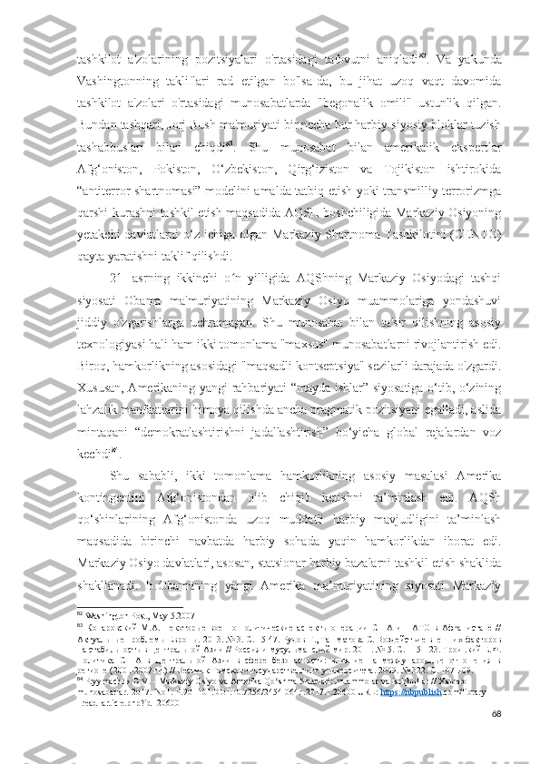 tashkilot   a'zolarining   pozitsiyalari   o'rtasidagi   tafovutni   aniqladi 82
.   Va   yakunda
Vashingtonning   takliflari   rad   etilgan   bo'lsa-da,   bu   jihat   uzoq   vaqt   davomida
tashkilot   a'zolari   o'rtasidagi   munosabatlarda   "begonalik   omili"   ustunlik   qilgan.
Bundan tashqari, Jorj Bush ma'muriyati bir necha bor harbiy-siyosiy bloklar tuzish
tashabbuslari   bilan   chiqdi 83
.   Shu   munosabat   bilan   amerikalik   ekspertlar
Afg‘oniston,   Pokiston,   O‘zbekiston,   Qirg‘iziston   va   Tojikiston   ishtirokida
“antiterror shartnomasi” modelini amalda tatbiq etish yoki transmilliy terrorizmga
qarshi kurashni tashkil etish maqsadida AQSH boshchiligida Markaziy Osiyoning
yetakchi  davlatlarni  o‘z  ichiga olgan Markaziy Shartnoma Tashkilotini  (CENTO)
qayta yaratishni taklif qilishdi. 
21-   asrning   ikkinchi   o n   yilligida   AQShning   Markaziy   Osiyodagi   tashqiʻ
siyosati   Obama   ma'muriyatining   Markaziy   Osiyo   muammolariga   yondashuvi
jiddiy   o'zgarishlarga   uchramagan.   Shu   munosabat   bilan   ta'sir   qilishning   asosiy
texnologiyasi hali ham ikki tomonlama "maxsus" munosabatlarni rivojlantirish edi.
Biroq, hamkorlikning asosidagi "maqsadli kontseptsiya" sezilarli darajada o'zgardi.
Xususan, Amerikaning yangi rahbariyati “mayda ishlar” siyosatiga o‘tib, o‘zining
lahzalik manfaatlarini himoya qilishda ancha pragmatik pozitsiyani egalladi, aslida
mintaqani   “demokratlashtirishni   jadallashtirish”   bo‘yicha   global   rejalardan   voz
kechdi 84
.
Shu   sababli,   ikki   tomonlama   hamkorlikning   asosiy   masalasi   Amerika
kontingentini   Afg‘onistondan   olib   chiqib   ketishni   ta’minlash   edi.   AQSh
qo‘shinlarining   Afg‘onistonda   uzoq   muddatli   harbiy   mavjudligini   ta’minlash
maqsadida   birinchi   navbatda   harbiy   sohada   yaqin   hamkorlikdan   iborat   edi.
Markaziy Osiyo davlatlari, asosan, statsionar harbiy bazalarni tashkil etish shaklida
shakllanadi.   B.Obamaning   yangi   Amerika   ma’muriyatining   siyosati   Markaziy
82
  Washington   Post ,  May  5.2007
83
  Конаровский   М.А.   Некоторые   военно-политические   аспекты   операции   США   и   НАТО   в   Афганистане   //
Актуальные проблемы Европы. 2013. № 3. С. 15-47. Рудов Г., Ташматова С. Воздействие внешних факторов
на стабильность в Центральной Азии // Россия и мусульманский мир. 2011. № 5. С. 115-123. Троицкий Е.Ф.
Политика   США   в   Центральной   Азии   в   сфере   безопасности:   влияние   на   международные   отношения   в
регионе (2001-2007 гг.) // Вестник Томского государственного университета. 2009. № 322. С. 107-109. 
84
  Pryymachuk   D . V . -  Markaziy   Osiyo   va   Amerika   Qo ʻ shma   Shtatlari :  muammolar   va   istiqbollar  //  Xalqaro  
munosabatlar.-2017.-No1.-P.90 -101.DOI:10.7256/2454-0641.2017.1.20600 URL:  https://nbpublish .com/library 
_read_article.php?id=20600
68 