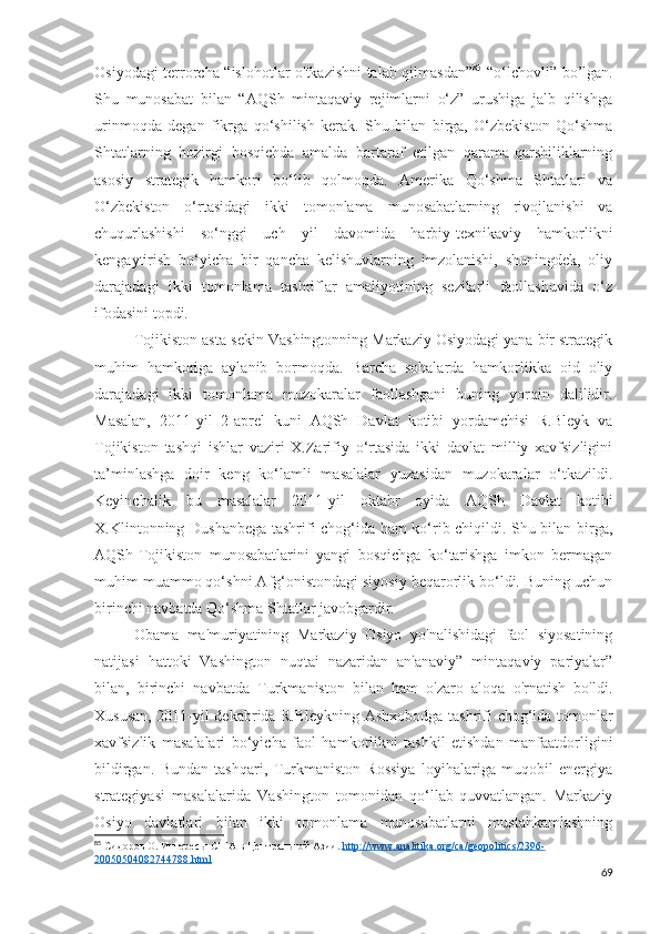 Osiyodagi terrorcha “islohotlar o'tkazishni talab qilmasdan” 85
  “o‘lchovli” bo’lgan.
Shu   munosabat   bilan   “AQSh   mintaqaviy   rejimlarni   o‘z”   urushiga   jalb   qilishga
urinmoqda   degan   fikrga   qo‘shilish   kerak.   Shu   bilan   birga,   O‘zbekiston   Qo‘shma
Shtatlarning   hozirgi   bosqichda   amalda   bartaraf   etilgan   qarama-qarshiliklarning
asosiy   strategik   hamkori   bo‘lib   qolmoqda.   Amerika   Qo‘shma   Shtatlari   va
O‘zbekiston   o‘rtasidagi   ikki   tomonlama   munosabatlarning   rivojlanishi   va
chuqurlashishi   so‘nggi   uch   yil   davomida   harbiy-texnikaviy   hamkorlikni
kengaytirish   bo‘yicha   bir   qancha   kelishuvlarning   imzolanishi,   shuningdek,   oliy
darajadagi   ikki   tomonlama   tashriflar   amaliyotining   sezilarli   faollashuvida   o‘z
ifodasini topdi. 
Tojikiston asta-sekin Vashingtonning Markaziy Osiyodagi yana bir strategik
muhim   hamkoriga   aylanib   bormoqda.   Barcha   sohalarda   hamkorlikka   oid   oliy
darajadagi   ikki   tomonlama   muzokaralar   faollashgani   buning   yorqin   dalilidir.
Masalan,   2011-yil   2-aprel   kuni   AQSh   Davlat   kotibi   yordamchisi   R.Bleyk   va
Tojikiston   tashqi   ishlar   vaziri   X.Zarifiy   o‘rtasida   ikki   davlat   milliy   xavfsizligini
ta’minlashga   doir   keng   ko‘lamli   masalalar   yuzasidan   muzokaralar   o‘tkazildi.
Keyinchalik   bu   masalalar   2011-yil   oktabr   oyida   AQSh   Davlat   kotibi
X.Klintonning Dushanbega tashrifi chog‘ida ham ko‘rib chiqildi. Shu bilan birga,
AQSh-Tojikiston   munosabatlarini   yangi   bosqichga   ko‘tarishga   imkon   bermagan
muhim muammo qo‘shni Afg‘onistondagi siyosiy beqarorlik bo‘ldi. Buning uchun
birinchi navbatda Qo‘shma Shtatlar javobgardir. 
Obama   ma'muriyatining   Markaziy   Osiyo   yo'nalishidagi   faol   siyosatining
natijasi   hattoki   Vashington   nuqtai   nazaridan   an'anaviy”   mintaqaviy   pariyalar”
bilan,   birinchi   navbatda   Turkmaniston   bilan   ham   o'zaro   aloqa   o'rnatish   bo'ldi.
Xususan, 2011-yil dekabrida R.Bleykning Ashxobodga tashrifi chog‘ida tomonlar
xavfsizlik   masalalari   bo‘yicha   faol   hamkorlikni   tashkil   etishdan   manfaatdorligini
bildirgan.   Bundan   tashqari,   Turkmaniston   Rossiya   loyihalariga   muqobil   energiya
strategiyasi   masalalarida   Vashington   tomonidan   qo‘llab-quvvatlangan.   Markaziy
Osiyo   davlatlari   bilan   ikki   tomonlama   munosabatlarni   mustahkamlashning
85
 Сидоров О. Интересы США в Центральной Азии.  http    ://    www    .   analitika    .   org    /   ca    /   geopolitics    /2396-   
20050504082744788.    html   
69 