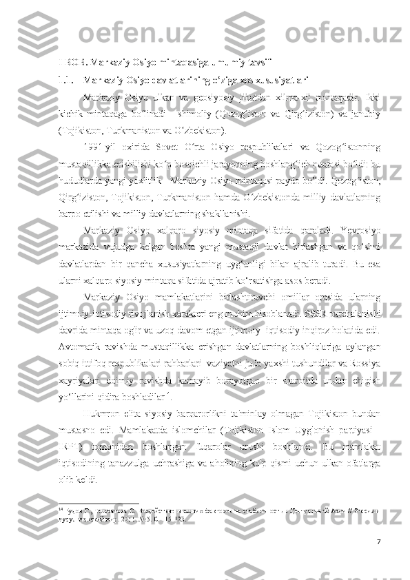 I BOB. Markaziy Osiyo mintaqasiga umumiy tavsif
1.1. Markaziy Osiyo davlatlarining o’ziga xos xususiyatlari
Markaziy   Osiyo   ulkan   va   geosiyosiy   jihatdan   xilma-xil   mintaqadir.   Ikki
kichik   mintaqaga   bo linadi   -   shimoliy   (Qozog iston   va   Qirg iziston)   va   janubiyʻ ʻ ʻ
(Tojikiston, Turkmaniston va O zbekiston).	
ʻ
1991-yil   oxirida   Sovet   O rta   Osiyo   respublikalari   va   Qozog istonning	
ʻ ʻ
mustaqillikka erishilishi ko p bosqichli jarayonning boshlang ich nuqtasi bo ldi: bu	
ʻ ʻ ʻ
hududlarda yangi yaxlitlik - Markaziy Osiyo mintaqasi paydo bo’ldi. Qozog iston,	
ʻ
Qirg iziston,   Tojikiston,   Turkmaniston   hamda   O zbekistonda   milliy   davlatlarning	
ʻ ʻ
barpo etilishi va milliy davlatlarning shakllanishi.
Markaziy   Osiyo   xalqaro   siyosiy   mintaqa   sifatida   qaraladi.   Yevrosiyo
markazida   vujudga   kelgan   beshta   yangi   mustaqil   davlat   birlashgan   va   qo‘shni
davlatlardan   bir   qancha   xususiyatlarning   uyg‘unligi   bilan   ajralib   turadi.   Bu   esa
ularni xalqaro siyosiy mintaqa sifatida ajratib ko‘rsatishga asos beradi.
Markaziy   Osiyo   mamlakatlarini   birlashtiruvchi   omillar   orasida   ularning
ijtimoiy-iqtisodiy rivojlanish xarakteri eng muhim hisoblanadi. SSSR parchalanishi
davrida mintaqa og'ir va uzoq davom etgan ijtimoiy -iqtisodiy inqiroz holatida edi.
Avtomatik   ravishda   mustaqillikka   erishgan   davlatlarning   boshliqlariga   aylangan
sobiq ittifoq respublikalari rahbarlari  vaziyatni juda yaxshi tushundilar va Rossiya
xayriyalari   doimiy   ravishda   kamayib   borayotgan   bir   sharoitda   undan   chiqish
yo‘llarini qidira boshladilar 14
.
Hukmron   elita   siyosiy   barqarorlikni   ta'minlay   olmagan   Tojikiston   bundan
mustasno   edi.   Mamlakatda   islomchilar   (Tojikiston   Islom   Uyg'onish   partiyasi   -
IRPT)   tomonidan   boshlangan   fuqarolar   urushi   boshlandi.   Bu   mamlakat
iqtisodining tanazzulga   uchrashiga   va aholining  ko'p qismi  uchun  ulkan ofatlarga
olib keldi.
14
  Рудов Г., Ташматова С. Воздействие внешних факторов на стабильность в Центральной Азии // Россия и
мусульманский мир. 2011. № 5. С. 115-123. 
7 