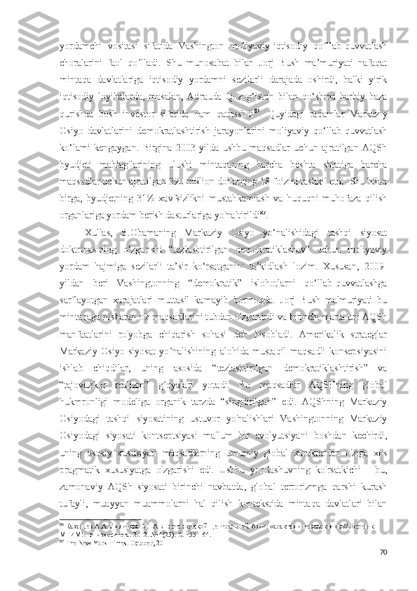 yordamchi   vositasi   sifatida   Vashington   moliyaviy-iqtisodiy   qo llab-quvvatlashʻ
choralarini   faol   qo lladi.   Shu   munosabat   bilan   Jorj   Bush   ma’muriyati   nafaqat	
ʻ
mintaqa   davlatlariga   iqtisodiy   yordamni   sezilarli   darajada   oshirdi,   balki   yirik
iqtisodiy   loyihalarda,   masalan,   Atirauda   Qozog‘iston   bilan   qo‘shma   harbiy   baza
qurishda   bosh   investor   sifatida   ham   qatnashdi 86
.   Quyidagi   raqamlar   Markaziy
Osiyo   davlatlarini   demokratlashtirish   jarayonlarini   moliyaviy   qo‘llab-quvvatlash
ko‘lami   kengaygan.   Birgina   2003   yilda   ushbu   maqsadlar   uchun   ajratilgan   AQSh
byudjeti   mablag'larining   ulushi   mintaqaning   barcha   beshta   shtatiga   barcha
maqsadlar uchun ajratilgan 290 million dollarning 18 foizini tashkil etdi. Shu bilan
birga,   byudjetning   31%   xavfsizlikni   mustahkamlash   va   huquqni   muhofaza   qilish
organlariga yordam berish dasturlariga yo'naltirildi 87
.
Xullas,   B.Obamaning   Markaziy   Osiyo   yo‘nalishidagi   tashqi   siyosat
doktrinasining   o‘zgarishi   “tezlashtirilgan   demokratiklashuv”   uchun   moliyaviy
yordam   hajmiga   sezilarli   ta’sir   ko‘rsatganini   ta’kidlash   lozim.   Xususan,   2009-
yildan   beri   Vashingtonning   “demokratik”   islohotlarni   qo‘llab-quvvatlashga
sarflayotgan   xarajatlari   muttasil   kamayib   bormoqda.   Jorj   Bush   ma'muriyati   bu
mintaqaga nisbatan o'z maqsadlarini tubdan o'zgartirdi va birinchi marta uni AQSh
manfaatlarini   ro'yobga   chiqarish   sohasi   deb   hisobladi.   Amerikalik   strateglar
Markaziy   Osiyo   siyosat   yo nalishining   alohida   mustaqil   maqsadli   konsepsiyasini	
ʻ
ishlab   chiqdilar,   uning   asosida   “tezlashtirilgan   demokratiklashtirish”   va
“tajovuzkor   realizm”   g oyalari   yotadi.   Bu   maqsadlar   AQSHning   global
ʻ
hukmronligi   modeliga   organik   tarzda   “singdirilgan”   edi.   AQShning   Markaziy
Osiyodagi   tashqi   siyosatining   ustuvor   yo'nalishlari   Vashingtonning   Markaziy
Osiyodagi   siyosati   kontseptsiyasi   ma'lum   bir   evolyutsiyani   boshdan   kechirdi,
uning   asosiy   xususiyati   maqsadlarning   umumiy   global   xarakterdan   o'ziga   xos
pragmatik   xususiyatga   o'zgarishi   edi.   Ushbu   yondashuvning   ko'rsatkichi   -   bu,
zamonaviy   AQSh   siyosati   birinchi   navbatda,   global   terrorizmga   qarshi   kurash
tufayli,   muayyan   muammolarni   hal   qilish   kontekstida   mintaqa   davlatlari   bilan
86
 Казанцев А.А. Политика США в постсоветской Центральной Азии: характер и перспективы // Вестник 
МГИМО Университета. 2012. № 4(25). С. 155-164.
87
  The   New   York   Times .  October , 2011
70 