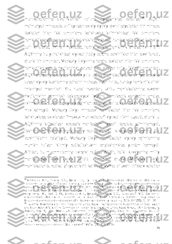 munosabatlarning   afzalliklaridan   oqilona   foydalanishga   qaratilgan 88
.   AQSH
ma muriyati mintaqada qo llayotgan asosiy siyosiy texnologiyalardan biri mintaqaʼ ʻ
davlatlari   bilan   ikki   tomonlama   kelishuvlar   ko rinishidagi   ikki   tomonlama	
ʻ
hamkorlikning barqaror shakllarini shakllantirish edi. Bunday kelishuvlar doirasida
turli   sohalarda,   birinchi   navbatda,   harbiy   sohada   hamkorlik   amalga   oshirildi 89
.
AQShning   bu   yo'nalishdagi   siyosati   jiddiy   qarama-qarshiliklar   bilan   tavsiflanadi,
chunki bir tomondan, Markaziy Osiyoning barcha davlatlari bilan ikki tomonlama
hamkorlikni yanada rivojlantirish zarurati e'lon qilingan bo'lsa, ikkinchi tomondan,
AQSh ma'muriyatida yagona tartib yo'q. ushbu mamlakatlarda hokimiyat tepasida
turgan siyosiy kuchlarning tabiatini inobatga olgan holda, bunday hamkorlik qilish
imkoniyati   mezonlari.   Shu   nuqtai   nazardan,   ushbu   mamlakatlarning   suveren
rivojlanishini   ta'minlash   deklaratsiyasi   "yagona   demokratik   standart"ni   amalga
oshirish uchun ularning siyosiy rejimlari tabiatiga faol ta'sir ko'rsatish istagi bilan
mos   kelmaydi.   Markaziy   Osiyo   mintaqasi   mamlakatlari   bilan   ikki   tomonlama
kelishuvlarga asoslangan “maxsus munosabatlar” siyosati o zini tugatdi, chunki u:	
ʻ
AQShning   ko rsatilgan   strategik   manfaatlarini   yetarli   darajada   ta minlamaydi,	
ʻ ʼ
ikkinchidan;   Vashingtonning   asosiy   raqobatchilari   -   Rossiya   va   Xitoyning   faol
qarshiliklarini   belgilaydi;   Markaziy   Osiyo   mamlakatlari   siyosiy   rejimlarining
mumkin   bo'lgan   islomiy   radikallashuvini   tenglashtirishga   yordam   bermaydi.
Aftidan,   bu   muammolarning   oxirgisi   nafaqat   AQSh,   balki   Rossiyaning   milliy
manfaatlariga   ham   asosiy   tahdid   solmoqda,   chunki   Markaziy   Osiyo
mamlakatlarida   radikal   g‘oyalar   kirib   kelishiga   xizmat   qiluvchi   ob’ektiv   sabablar
88
Богомолов   А.В.,   Чикова   С.С.,   Зуева   Т.В.,   Тушнова   Л.К.   Методическое   обеспечение   обоснования
приоритетных направлений совершенствования системы предупреждения биологических террористических
актов   //   Технологии   живых   систем.   2006.   Т.   3.   №   4.   С.   33-42,   Трынков   А.А.,   Глущенко   Ю.Н.   Некоторые
аспекты   политики   США   в   отношении   стран   СНГ   и   интересы   России   //   США   в   новом   мире:   пределы
могущества.   М.,   1997.   С.   65,   Богомолов   А.В.,   Зуева   Т.В.,   Чикова   С.С.,   Голосовский   М.С.   Экспертно-
аналитическое   обоснование   приоритетных   направлений   совершенствования   системы   предупреждения
биологических террористических актов // Информатика и системы управления.  2009. № 4 (22).  С . 134-136.
89
  Extremist Movements and Their Threat  to the United States. Hearing before the Subcommittee on Near Eastern
and South Asian  Affairs  of  the  Committee  on Foreign Relations of the United States Senate,  106th Congress,  1st
Session,   Nov.   2,   1999.   Wash .:   US   Government   Printing   Office ,   1999,   Старр   Ф.   Партнерство   Большой
Центральной Азии для Афганистана и его соседей, специальный аналитический материал, опубликованный
совместным трансатлантическим центром исследований и политики Университета Дж. Хопкинса, март 2005
г,   Иващенко   А.С.   О   некоторых   актуальных   проблемах   современной   истории   стран   востока   //   Вопросы
теории и методологии истории: Сборник статей. Майкоп, 2013. С. 32-39. 
71 