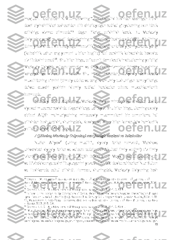 mavjud 90
. Tadqiqotchi N.M.Omarovning “Hudud aholisi boshidan kechirgan o‘tish
davri qiyinchiliklari tashqaridan olib chiqilayotgan radikal g‘oyalarning oson idrok
etilishiga   xizmat   qilmoqda” 91
  degan   fikriga   qo‘shilish   kerak.   Bu   Markaziy
Osiyoning yangi mustaqil davlatlarining mustaqil tajribasini tasdiqlaydi. Aholining
doimiy ravishda o'sib borayotgan norozilik potentsiali an'anaviy jamiyatlarda yangi
(ko'pchilik uchun eng yomoni  u bilan bog'liq)  faol qarshilik ko'rsatishda  bevosita
o'z ifodasini topadi 92
. Shu bilan birga, to laqonli demokratik institutlarning yo qligiʻ ʻ
Markaziy Osiyoda xalqaro terrorizm va diniy ekstremizmning ijtimoiy bazasining
kengayishiga   xizmat   qilmoqda 93
.   Shu   nuqtai   nazardan,   dunyoviy   demokratik
muxolifatning o‘rnini ijtimoiy adolat va tenglik umumiy tushunilgan tamoyillariga
da’vat   etuvchi   yashirin   islomiy   radikal   harakatlar   tobora   mustahkamlanib
bormoqda.
Shunday   qilib,   AQShning   Markaziy   Osiyo   mintaqasiga   nisbatan   tashqi
siyosati muqarrar ravishda o'zgarishlarga uchraydi. Shu bilan birga, ularning asosiy
e'tibori   AQSh   ma'muriyatining   mintaqaviy   muammolarni   bir   tomonlama   hal
qilishdan bosh tortishi, shuningdek, Rossiya va Xitoy bilan konstruktiv hamkorlik
yo'llarini izlash bo'lishi kerak.
AQShning Markaziy Osiyodagi mavjudligi: haqiqat va istiqbollar
Nurlan   Aliyev 94
  (uning   muallifi,   siyosiy   fanlar   nomzodi,   Varshava
universiteti  siyosiy  fanlar  va xalqaro tadqiqotlar  fakulteti  ilmiy xodimi)  o’z ilmiy
izlanishlarida fevral oyi boshida AQSh Davlat kotibi Maykl Pompeo Qozog‘iston
va O‘zbekistonga tashrif buyurganini yozadi. Uni ikki davlat rahbarlari Nur-Sulton
va   Toshkentda   qabul   qilishdi.   Pompeo,   shuningdek,   Markaziy   Osiyoning   besh
90
 Омаров Н.М. Исламский радикализм как глобальный вызов безопасности современной Центральной 
Азии // Афганистан и безопасность Центральной Азии. Вып. 1 / Под ред. А.А. Князева. Бишкек: Илим, 2004.
С.114-118
91
 Сергеев В.В. США в Афганистане // Международная жизнь.  2012. № 4.  С . 69-81. 
92
Tolipov F. The Foreign Policy Orientations of Central Asian States: Positive and Negative Diversification // Eager
Eyes Fixed on Eurasia / I. Akihiro (ed.). Sapporo : 21 st   Century   COE   Program   Slavic   Eurasian   Studies , 2007.  P . 23-
40, Макдермотт Р. Российская программа обеспечения безопасности Центральной Азии // Центральная Азия
и Кавказ. 2002. № 2. С.8.
93
 Сергеев В.В. США в Афганистане // Международная жизнь. 2012. № 4. С. 69-81.
94
  Muallif   haqida :   Nurlan   Aliev   siyosatshunoslik   fanlari   nomzodi ,   Varshava   universitetining   siyosatshunoslik   va
xalqaro   tadqiqotlar   fakulteti   ilmiy   xodimi .  U  2018-2019  yillar   uchun   Visegrad   fondi   stipendiyasini   oldi . 2000-2017-
yillarda   turli   davlat ,   nodavlat   va   xalqaro   tashkilotlarda   ekspert   lavozimida   ishlagan .   Uning   tadqiqotlari   Rossiya
tashqi   siyosati   va   xavfsizlik   siyosatiga ,  shuningdek ,  postsovet   mamlakatlari   va   assimetrik   urush   tahdidiga   qaratilgan .
72 