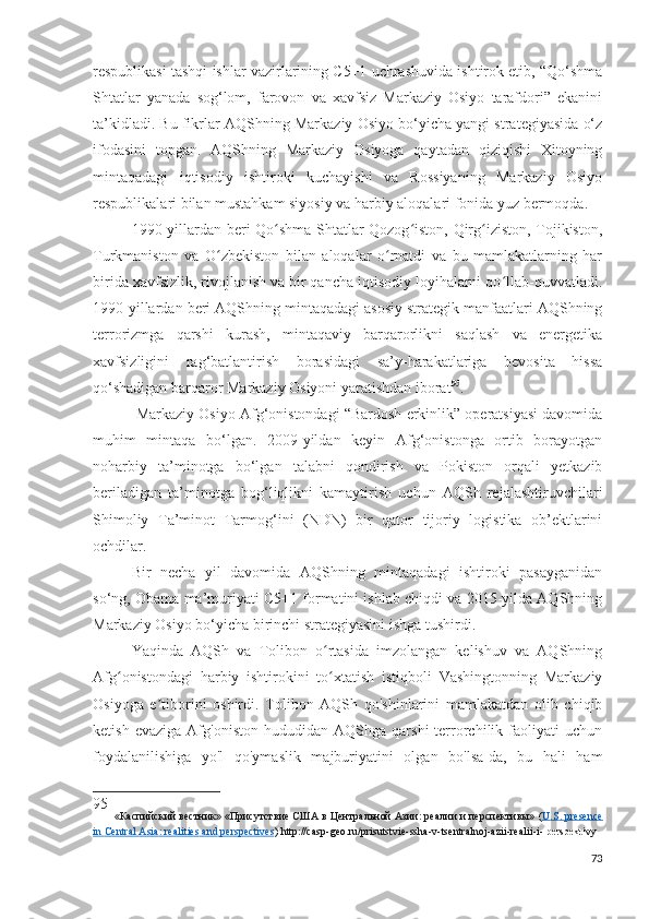 respublikasi tashqi ishlar vazirlarining C5+1 uchrashuvida ishtirok etib, “Qo‘shma
Shtatlar   yanada   sog‘lom,   farovon   va   xavfsiz   Markaziy   Osiyo   tarafdori”   ekanini
ta’kidladi. Bu fikrlar AQShning Markaziy Osiyo bo‘yicha yangi strategiyasida o‘z
ifodasini   topgan.   AQShning   Markaziy   Osiyoga   qaytadan   qiziqishi   Xitoyning
mintaqadagi   iqtisodiy   ishtiroki   kuchayishi   va   Rossiyaning   Markaziy   Osiyo
respublikalari bilan mustahkam siyosiy va harbiy aloqalari fonida yuz bermoqda.
1990-yillardan beri Qo shma Shtatlar Qozog iston, Qirg iziston, Tojikiston,ʻ ʻ ʻ
Turkmaniston   va   O zbekiston   bilan   aloqalar   o rnatdi   va   bu   mamlakatlarning   har	
ʻ ʻ
birida xavfsizlik, rivojlanish va bir qancha iqtisodiy loyihalarni qo llab-quvvatladi.	
ʻ
1990-yillardan beri AQShning mintaqadagi asosiy strategik manfaatlari AQShning
terrorizmga   qarshi   kurash,   mintaqaviy   barqarorlikni   saqlash   va   energetika
xavfsizligini   rag‘batlantirish   borasidagi   sa’y-harakatlariga   bevosita   hissa
qo‘shadigan barqaror Markaziy Osiyoni yaratishdan iborat 95
.
 Markaziy Osiyo Afg‘onistondagi “Bardosh erkinlik” operatsiyasi davomida
muhim   mintaqa   bo‘lgan.   2009-yildan   keyin   Afg‘onistonga   ortib   borayotgan
noharbiy   ta’minotga   bo‘lgan   talabni   qondirish   va   Pokiston   orqali   yetkazib
beriladigan   ta’minotga   bog‘liqlikni   kamaytirish   uchun   AQSh   rejalashtiruvchilari
Shimoliy   Ta’minot   Tarmog‘ini   (NDN)   bir   qator   tijoriy   logistika   ob’ektlarini
ochdilar.
Bir   necha   yil   davomida   AQShning   mintaqadagi   ishtiroki   pasayganidan
so‘ng, Obama ma’muriyati C5+1 formatini ishlab chiqdi va 2015-yilda AQShning
Markaziy Osiyo bo‘yicha birinchi strategiyasini ishga tushirdi.
Yaqinda   AQSh   va   Tolibon   o rtasida   imzolangan   kelishuv   va   AQShning	
ʻ
Afg onistondagi   harbiy   ishtirokini   to xtatish   istiqboli   Vashingtonning   Markaziy	
ʻ ʻ
Osiyoga   e tiborini   oshirdi.   Tolibon   AQSh   qo'shinlarini   mamlakatdan   olib   chiqib	
ʼ
ketish   evaziga   Afg'oniston   hududidan  AQShga   qarshi   terrorchilik   faoliyati   uchun
foydalanilishiga   yo'l   qo'ymaslik   majburiyatini   olgan   bo'lsa-da,   bu   hali   ham
95
    «Каспийский вестник» «Присутствие США в Центральной Азии: реалии и перспективы»  ( U    .   S    .    presence   
in        Central        Asia    :    realities        and        perspectives    )   http :// casp - geo . ru / prisutstvie - ssha - v - tsentralnoj - azii - realii - i -   perspektivy
73 