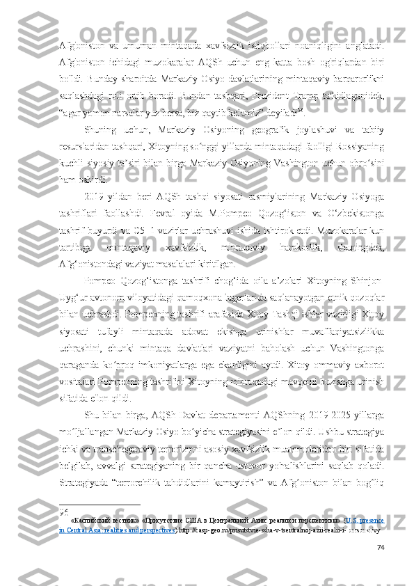 Afg'oniston   va   umuman   mintaqada   xavfsizlik   istiqbollari   noaniqligini   anglatadi.
Afg'oniston   ichidagi   muzokaralar   AQSh   uchun   eng   katta   bosh   og'riqlardan   biri
bo'ldi.   Bunday   sharoitda   Markaziy   Osiyo   davlatlarining   mintaqaviy   barqarorlikni
saqlashdagi   roli   ortib   boradi.   Bundan   tashqari,   Prezident   Tramp   ta'kidlaganidek,
“agar yomon narsalar yuz bersa, biz qaytib kelamiz” deyiladi 96
.
Shuning   uchun,   Markaziy   Osiyoning   geografik   joylashuvi   va   tabiiy
resurslaridan tashqari, Xitoyning so nggi yillarda mintaqadagi faolligi Rossiyaningʻ
kuchli siyosiy ta siri bilan birga Markaziy Osiyoning Vashington uchun obro sini	
ʼ ʻ
ham oshirdi.
2019   yildan   beri   AQSh   tashqi   siyosati   rasmiylarining   Markaziy   Osiyoga
tashriflari   faollashdi.   Fevral   oyida   M.Pompeo   Qozog‘iston   va   O‘zbekistonga
tashrif buyurdi va C5+1 vazirlar uchrashuvi ishida ishtirok etdi. Muzokaralar kun
tartibiga   mintaqaviy   xavfsizlik,   mintaqaviy   hamkorlik,   shuningdek,
Afg‘onistondagi vaziyat masalalari kiritilgan.
Pompeo   Qozog‘istonga   tashrifi   chog‘ida   oila   a’zolari   Xitoyning   Shinjon-
Uyg‘ur avtonom viloyatidagi qamoqxona lagerlarida saqlanayotgan etnik qozoqlar
bilan uchrashdi. Pompeoning tashrifi arafasida Xitoy Tashqi ishlar vazirligi Xitoy
siyosati   tufayli   mintaqada   adovat   ekishga   urinishlar   muvaffaqiyatsizlikka
uchrashini,   chunki   mintaqa   davlatlari   vaziyatni   baholash   uchun   Vashingtonga
qaraganda   ko proq   imkoniyatlarga   ega   ekanligini   aytdi.   Xitoy   ommaviy   axborot	
ʻ
vositalari Pompeoning tashrifini Xitoyning mintaqadagi mavqeini buzishga urinish
sifatida e'lon qildi.
Shu   bilan   birga,   AQSh   Davlat   departamenti   AQShning   2019-2025   yillarga
mo ljallangan Markaziy Osiyo bo yicha strategiyasini e lon qildi. Ushbu strategiya	
ʻ ʻ ʼ
ichki va transchegaraviy terrorizmni asosiy xavfsizlik muammolaridan biri sifatida
belgilab,   avvalgi   strategiyaning   bir   qancha   ustuvor   yo'nalishlarini   saqlab   qoladi.
Strategiyada   “terrorchilik   tahdidlarini   kamaytirish”   va   Afg oniston   bilan   bog liq	
ʻ ʻ
96
  «Каспийский вестник» «Присутствие США в Центральной Азии: реалии и перспективы»   ( U    .   S    .      presence   
in        Central        Asia    :    realities        and        perspectives    )   http :// casp - geo . ru / prisutstvie - ssha - v - tsentralnoj - azii - realii - i -   perspektivy
74 