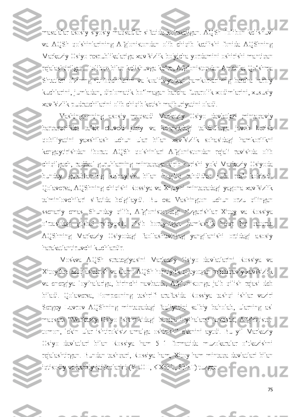 masalalar  asosiy  siyosiy  maqsadlar   sifatida  ko rsatilgan.   AQSh-Tolibon  kelishuviʻ
va   AQSh   qo'shinlarining   Afg'onistondan   olib   chiqib   ketilishi   fonida   AQShning
Markaziy Osiyo respublikalariga xavfsizlik bo'yicha yordamini oshirishi mantiqan
rejalashtirilgan. Tolibon bilan kelishuvga ko‘ra, Afg‘onistondan Amerika Qo‘shma
Shtatlari   o’zining   ittifoqchilarini   va   koalitsiyadagi   hamkorlarining   barcha   harbiy
kuchlarini, jumladan, diplomatik bo‘lmagan barcha fuqarolik xodimlarini, xususiy
xavfsizlik pudratchilarini olib chiqib ketish majburiyatini oladi.
Vashingtonning   asosiy   maqsadi   Markaziy   Osiyo   davlatlari   mintaqaviy
barqarorlikka   ta sir   etuvchi   joriy   va   kelajakdagi   tahdidlarga   javob   berish	
ʼ
qobiliyatini   yaxshilash   uchun   ular   bilan   xavfsizlik   sohasidagi   hamkorlikni
kengaytirishdan   iborat.   AQSh   qo'shinlari   Afg'onistondan   rejali   ravishda   olib
chiqilgach,   radikal   guruhlarning   mintaqaga   kirib   borishi   yoki   Markaziy   Osiyoda
bunday   guruhlarning   ko'payishi   bilan   bog'liq   tahdidlar   juda   real   ko'rindi.
Qolaversa, AQShning chiqishi  Rossiya  va Xitoyni mintaqadagi yagona xavfsizlik
ta'minlovchilari   sifatida   belgilaydi.   Bu   esa   Vashington   uchun   orzu   qilingan
ssenariy   emas.   Shunday   qilib,   Afg‘onistondagi   o‘zgarishlar   Xitoy   va   Rossiya
o‘rtasidagi   global   miqyosda   o‘sib   borayotgan   hamkorlik   bilan   bir   qatorda
AQShning   Markaziy   Osiyodagi   faollashuvining   yangilanishi   ortidagi   asosiy
harakatlantiruvchi kuchlardir.
Moskva   AQSh   strategiyasini   Markaziy   Osiyo   davlatlarini   Rossiya   va
Xitoydan uzoqlashtirish va ularni AQSh homiylik qilayotgan mintaqaviy xavfsizlik
va   energiya   loyihalariga,   birinchi   navbatda,   Afg‘onistonga   jalb   qilish   rejasi   deb
biladi.   Qolaversa,   Pompeoning   tashrifi   arafasida   Rossiya   tashqi   ishlar   vaziri
Sergey   Lavrov   AQShning   mintaqadagi   faoliyatini   salbiy   baholab,   ularning   asl
maqsadi   “Markaziy   Osiyo   ishtirokidagi   barcha   loyihalarni   janubda,   Afg‘oniston
tomon,   lekin   ular   ishtirokisiz   amalga   oshirish”   ekanini   aytdi.   Bu   yil   Markaziy
Osiyo   davlatlari   bilan   Rossiya   ham   5+1   formatida   muzokaralar   o‘tkazishni
rejalashtirgan. Bundan tashqari, Rossiya  ham, Xitoy ham mintaqa davlatlari bilan
iqtisodiy va harbiy ittifoqlarini (YEOII, KXShT, ShHT) tuzgan. 
75 