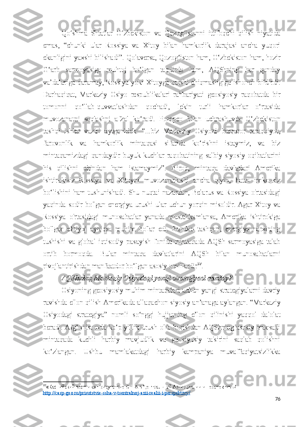 Qo shma   Shtatlar   O zbekiston   va   Qozog istonni   ittifoqchi   qilish   niyatidaʻ ʻ ʻ
emas,   “chunki   ular   Rossiya   va   Xitoy   bilan   hamkorlik   darajasi   ancha   yuqori
ekanligini yaxshi bilishadi”. Qolaversa, Qozog‘iston ham, O‘zbekiston ham, hozir
G‘arb   sarmoyasiga   muhtoj   bo‘lgan   taqdirda   ham,   AQShning   har   qanday
va’dalariga qaramay, Rossiya  yoki Xitoyga qarshi chiqmasligiga ishonch bildirdi.
Darhaqiqat,   Markaziy   Osiyo   respublikalari   rahbariyati   geosiyosiy   raqobatda   bir
tomonni   qo‘llab-quvvatlashdan   qochadi,   lekin   turli   hamkorlar   o‘rtasida
muvozanatni   saqlashni   afzal   ko‘radi.   Pompeo   bilan   uchrashuvda   O‘zbekiston
tashqi   ishlar   vaziri   aytganidek:   “...biz   Markaziy   Osiyoni   barqaror   taraqqiyot,
farovonlik   va   hamkorlik   mintaqasi   sifatida   ko‘rishni   istaymiz,   va   biz
mintaqamizdagi   qandaydir   buyuk   kuchlar   raqobatining   salbiy   siyosiy   oqibatlarini
his   qilishni   chindan   ham   istamaymiz”.   Biroq,   mintaqa   davlatlari   Amerika
ishtirokisiz   Rossiya   va   Xitoyni   muvozanatlashi   ancha   qiyin,   hatto   imkonsiz
bo‘lishini   ham   tushunishadi.   Shu   nuqtai   nazardan,   Belarus   va   Rossiya   o'rtasidagi
yaqinda   sodir   bo'lgan   energiya  urushi   ular   uchun   yorqin   misoldir.   Agar   Xitoy   va
Rossiya   o'rtasidagi   munosabatlar   yanada   mustahkamlansa,   Amerika   ishtirokiga
bo'lgan   ehtiyoj   ayniqsa   muhim   bo'lar   edi.   Bundan   tashqari,   energiya   narxining
tushishi   va   global   iqtisodiy   pasayish   fonida   mintaqada   AQSh   sarmoyasiga   talab
ortib   bormoqda.   Bular   mintaqa   davlatlarini   AQSh   bilan   munosabatlarni
rivojlantirishdan manfaatdor bo‘lgan asosiy omillardir 97
.
AQShning Markaziy Osiyodagi yangi strategiyasi qanday?
Osiyoning geosiyosiy muhim mintaqalari uchun yangi strategiyalarni davriy
ravishda e'lon qilish Amerikada allaqachon siyosiy an’anaga aylangan. “Markaziy
Osiyodagi   strategiya”   nomli   so‘nggi   hujjatning   e’lon   qilinishi   yaqqol   dalolat
beradi. Afg‘onistonda ko‘p yillik urush olib borishdan AQShning asosiy maqsadi
mintaqada   kuchli   harbiy   mavjudlik   va   geosiyosiy   ta'sirini   saqlab   qolishni
ko‘zlangan.   Ushbu   mamlakatdagi   harbiy   kampaniya   muvaffaqiyatsizlikka
97
«Каспийский вестник» Присутствие США в Центральной Азии: реалии и перспективы/ 
http://casp-geo.ru/prisutstvie-ssha-v-tsentralnoj-azii-realii-i-perspektivy/
76 