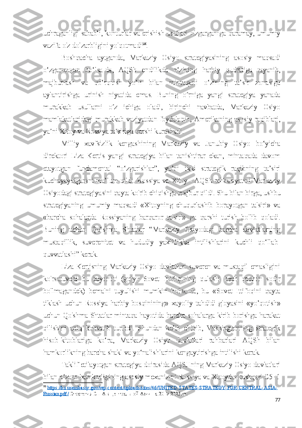 uchraganligi sababli, konturlar va erishish usullari o'zgarganiga qaramay, umumiy
vazifa o'z dolzarbligini yo'qotmadi 98
.
Boshqacha   aytganda,   Markaziy   Osiyo   strategiyasining   asosiy   maqsadi
o‘zgarmagan   bo‘lsa-da,   AQSh   endilikda   o‘zining   harbiy   qudratiga   tayanib,
majburlash   va   qo‘rqitish   yo‘li   bilan   mintaqani   o‘zining   ta’sir   zonasiga
aylantirishga   urinish   niyatida   emas.   Buning   o rniga   yangi   strategiya   yanadaʻ
murakkab   usullarni   o z   ichiga   oladi,   birinchi   navbatda,   Markaziy   Osiyo	
ʻ
mamlakatlaridagi   murakkab  vaziyatdan   foydalanib,  Amerikaning  asosiy   raqiblari,
ya ni Xitoy va Rossiya ta siriga qarshi kurashadi.	
ʼ ʼ
Milliy   xavfsizlik   kengashining   Markaziy   va   Janubiy   Osiyo   bo‘yicha
direktori   Liza   Kertis   yangi   strategiya   bilan   tanishtirar   ekan,   mintaqada   davom
etayotgan   fundamental   “o‘zgarishlar”,   ya’ni   ikki   strategik   raqibning   ta’siri
kuchayayotganini ma’lum qildi. Rossiya va Xitoy - AQSh rahbariyatini Markaziy
Osiyodagi strategiyasini qayta ko'rib chiqishga majbur qildi. Shu bilan birga, ushbu
strategiyaning   umumiy   maqsadi   «Xitoyning   chuqurlashib   borayotgan   ta'siri»   va
«barcha   sohalarda   Rossiyaning   barqaror   ta'siri»   ga   qarshi   turish   bo'lib   qoladi.
Buning   uchun   Qo‘shma   Shtatlar   “Markaziy   Osiyodagi   barcha   davlatlarning
mustaqillik,   suverenitet   va   hududiy   yaxlitlikka   intilishlarini   kuchli   qo‘llab-
quvvatlashi” kerak.
Liza   Kertisning   Markaziy   Osiyo   davlatlari   suveren   va   mustaqil   emasligini
ko'rsatuvchi   bu   bayonoti   (go'yo   Sovet   Ittifoqining   qulashi   hech   qachon   sodir
bo'lmagandek)   bema'ni   tuyulishi   mumkin   bo'lsa-da,   bu   «Sovet   Ittifoqini   qayta
tiklash   uchun   Rossiya   harbiy   bosqinining»   xayoliy   tahdidi   g'oyasini   «yo’qotish»
uchun Qo'shma Shtatlar mintaqa hayotida barcha sohalarga kirib borishga harakat
qilishini   aniq   ko'rsatib   turibdi.   Shundan   kelib   chiqib,   Vashingtonning   strategik
hisob-kitoblariga   ko‘ra,   Markaziy   Osiyo   davlatlari   rahbarlari   AQSh   bilan
hamkorlikning barcha shakl va yo‘nalishlarini kengaytirishga intilishi kerak.
Taklif etilayotgan strategiya doirasida AQSHning Markaziy Osiyo davlatlari
bilan o zaro hamkorligining asosiy mexanizmi Rossiya va Xitoydan tashqari C5+1	
ʻ
98
  https://kz.usembassy.gov/wp-content/uploads/sites/46/UNITED-STATES-STRATEGY-FOR-CENTRAL-ASIA-
Russian.pdf/  Стратегия США в Центральной Азии на 2019-2025 гг.
77 