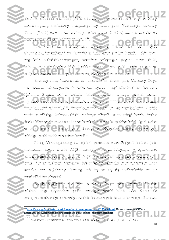 platformasi hisoblanadi. Ko'p jihatdan bu rivojlangan hamkorlik Rossiya va Xitoy
boshchiligidagi   mintaqaviy   integratsiya   loyihalari,   ya'ni   Yevroosiyo   iqtisodiy
ittifoqi   (YEOI)   va   «Bir   kamar,   bir   yo'l»   tashabbusi   (OBOR)   atrofida   to'siqlar   va
qarama-qarshiliklarni keltirib chiqaradi 99
.
Liza   Kertis   hatto   shunday   dedi:   «Xitoy   o'z   infratuzilmasini   ta'minlaydi,
shuningdek,   iqtisodiyotni   rivojlantirishda   juda   zarur   yordam   beradi.   Lekin   bizni
eng   ko‘p   tashvishlantirayotgan,   xavotirga   solayotgan   yagona   narsa   shuki,
infratuzilmani   moliyalashtirish.   Haddan   tashqari   qarz   yuki   ostida   qolgan   va
natijada o'z suverenitetini yo'qotishga majbur bo'lgan mamlakatlar”.
Shunday   qilib,   “suverenitet   va   oshkoralik”ni,   shuningdek,   Markaziy   Osiyo
mamlakatlari   iqtisodiyotiga   Amerika   sarmoyalarini   rag‘batlantirishdan   tashqari,
Qo‘shma   Shtatlar   ushbu   davlatlar   bilan   aloqalarini   amalga   oshirish   uchun
foydalanmoqchi.   Yana   hujjatda   ta’kidlanganidek,   milliy   xavfsizlik   sohasidagi
“manfaatlarini   ta’minlash”,   “mamlakatimiz   fuqarolari   va   manfaatlarini   xorijda
mudofaa   qilishga   ko‘maklashish”   e’tiborga   olinadi.   Mintaqadagi   barcha   beshta
davlat bilan yaqin munosabatlar va hamkorlik Amerika qadriyatlarini ilgari surish
va   mintaqadagi   qo'shnilar,   ya'ni   Rossiya   va   Xitoyning   kuchayib   borayotgan
ta'siriga qarshi turishga yordam beradi 100
.
Biroq,   Vashingtonning   bu   rejalari   qanchalik   muvaffaqiyatli   bo'lishi   juda
munozarali   savol,   chunki   AQSh   rasmiylari   ko'zda   tutayotgan   «o'zgarishlar»,
ko'plab ekspertlarning fikriga ko'ra, AQSh siyosatchilari o'ylaganchalik ahamiyatli
emas.   Bundan   tashqari,   Markaziy   Osiyoning   bir   qator   davlatlari   rahbariyati   uzoq
vaqtdan   beri   AQShning   ularning   iqtisodiy   va   siyosiy   tuzilmalarida   chuqur
mavjudligidan g‘azabda.
Aslida   AQShning   o‘zi   ham   Markaziy   Osiyo   mamlakatlarida   Rossiya
ta’sirini   ortga   qaytarishga   qodir   emasligini   yaxshi   biladi.   Liza   Kertis   o'z
murojaatida «Rossiya an'anaviy ravishda bu mintaqada katta ta'sirga ega. Biz buni
99
  https://www.golosameriki.com/a/central-asia-pentagon-gambit/6270060.html/   Новая политика США в 
Центральной Азии: раздел сфер влияния с Россией или прямые контакты?
100
  https :// carnegiemoscow . org /2016/03/18/ ru - pub -63019/  Политика США в Центральной Азии  
78 