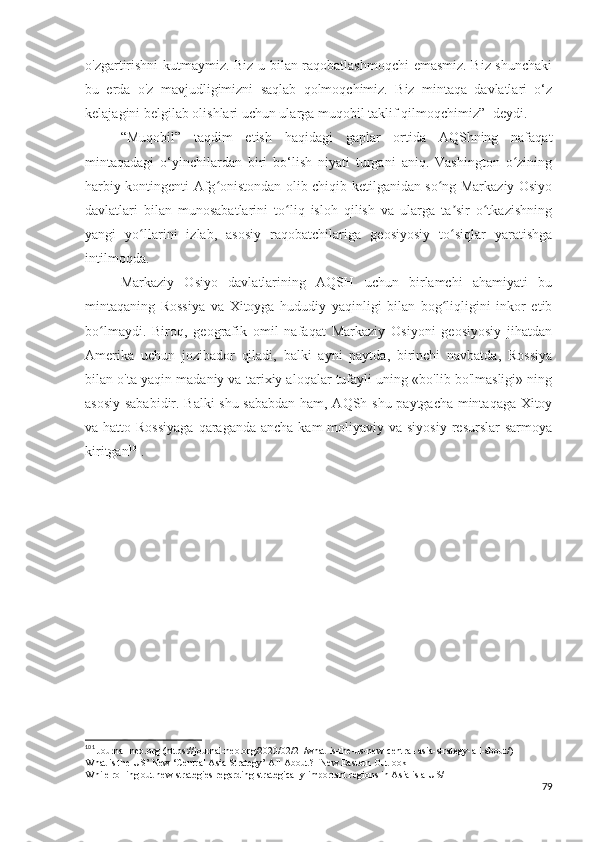 o'zgartirishni kutmaymiz. Biz u bilan raqobatlashmoqchi  emasmiz. Biz shunchaki
bu   erda   o'z   mavjudligimizni   saqlab   qolmoqchimiz.   Biz   mintaqa   davlatlari   o‘z
kelajagini belgilab olishlari uchun ularga muqobil taklif qilmoqchimiz”- deydi.
“Muqobil”   taqdim   etish   haqidagi   gaplar   ortida   AQShning   nafaqat
mintaqadagi   o‘yinchilardan   biri   bo‘lish   niyati   turgani   aniq.   Vashington   o ziningʻ
harbiy kontingenti Afg onistondan olib chiqib ketilganidan so ng Markaziy Osiyo	
ʻ ʻ
davlatlari   bilan   munosabatlarini   to liq   isloh   qilish   va   ularga   ta sir   o tkazishning	
ʻ ʼ ʻ
yangi   yo llarini   izlab,   asosiy   raqobatchilariga   geosiyosiy   to siqlar   yaratishga	
ʻ ʻ
intilmoqda.
Markaziy   Osiyo   davlatlarining   AQSH   uchun   birlamchi   ahamiyati   bu
mintaqaning   Rossiya   va   Xitoyga   hududiy   yaqinligi   bilan   bog liqligini   inkor   etib	
ʻ
bo lmaydi.   Biroq,   geografik   omil   nafaqat   Markaziy   Osiyoni   geosiyosiy   jihatdan	
ʻ
Amerika   uchun   jozibador   qiladi,   balki   ayni   paytda,   birinchi   navbatda,   Rossiya
bilan o'ta yaqin madaniy va tarixiy aloqalar tufayli uning «bo'lib bo'lmasligi» ning
asosiy sababidir. Balki  shu sababdan ham, AQSh shu paytgacha mintaqaga Xitoy
va hatto Rossiyaga  qaraganda  ancha kam  moliyaviy va siyosiy  resurslar  sarmoya
kiritgan 101
.
101
 Journal-neo.org (https://journal-neo.org/2020/02/21/what-is-the-us-new-central-asia-strategy-all-about/)
What is the US’ New ‘Central Asia Strategy’ All About? | New Eastern Outlook
While rolling out new strategies regarding strategically important regions in Asia is a US/
79 