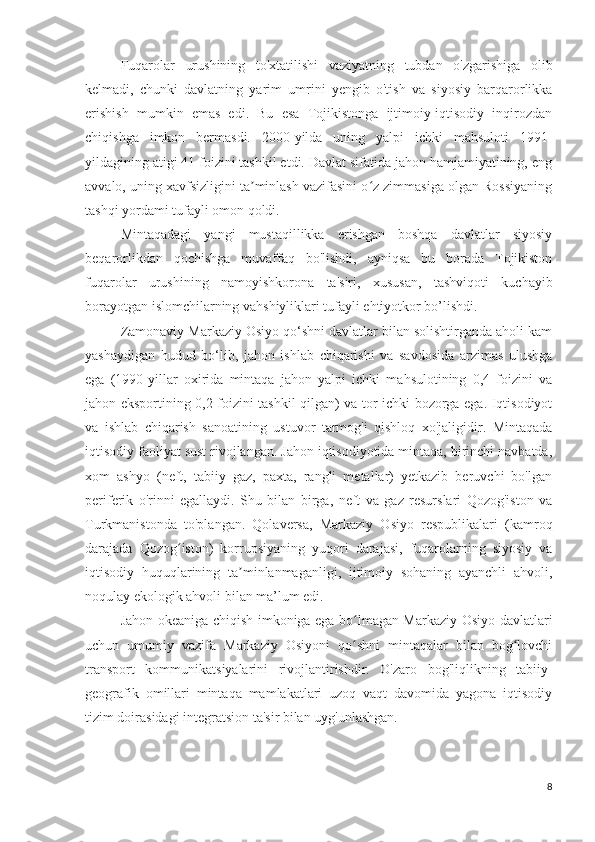 Fuqarolar   urushining   to'xtatilishi   vaziyatning   tubdan   o'zgarishiga   olib
kelmadi,   chunki   davlatning   yarim   umrini   yengib   o'tish   va   siyosiy   barqarorlikka
erishish   mumkin   emas   edi.   Bu   esa   Tojikistonga   ijtimoiy-iqtisodiy   inqirozdan
chiqishga   imkon   bermasdi.   2000-yilda   uning   yalpi   ichki   mahsuloti   1991-
yildagining atigi 41 foizini tashkil etdi. Davlat sifatida jahon hamjamiyatining, eng
avvalo, uning xavfsizligini ta minlash vazifasini o z zimmasiga olgan Rossiyaningʼ ʻ
tashqi yordami tufayli omon qoldi.
Mintaqadagi   yangi   mustaqillikka   erishgan   boshqa   davlatlar   siyosiy
beqarorlikdan   qochishga   muvaffaq   bo'lishdi,   ayniqsa   bu   borada   Tojikiston
fuqarolar   urushining   namoyishkorona   ta'siri,   xususan,   tashviqoti   kuchayib
borayotgan islomchilarning vahshiyliklari tufayli ehtiyotkor bo’lishdi.
Zamonaviy Markaziy Osiyo qo‘shni davlatlar bilan solishtirganda aholi kam
yashaydigan   hudud   bo‘lib,   jahon   ishlab   chiqarishi   va   savdosida   arzimas   ulushga
ega   (1990-yillar   oxirida   mintaqa   jahon   yalpi   ichki   mahsulotining   0,4   foizini   va
jahon eksportining 0,2 foizini tashkil qilgan) va tor ichki bozorga ega. Iqtisodiyot
va   ishlab   chiqarish   sanoatining   ustuvor   tarmog'i   qishloq   xo'jaligidir.   Mintaqada
iqtisodiy faoliyat sust rivojlangan. Jahon iqtisodiyotida mintaqa, birinchi navbatda,
xom   ashyo   (neft,   tabiiy   gaz,   paxta,   rangli   metallar)   yetkazib   beruvchi   bo'lgan
periferik   o'rinni   egallaydi.   Shu   bilan   birga,   neft   va   gaz   resurslari   Qozog'iston   va
Turkmanistonda   to'plangan.   Qolaversa,   Markaziy   Osiyo   respublikalari   (kamroq
darajada   Qozog iston)   korrupsiyaning   yuqori   darajasi,   fuqarolarning   siyosiy   va	
ʻ
iqtisodiy   huquqlarining   ta minlanmaganligi,   ijtimoiy   sohaning   ayanchli   ahvoli,	
ʼ
noqulay ekologik ahvoli bilan ma’lum edi.
Jahon okeaniga chiqish imkoniga ega bo lmagan Markaziy Osiyo davlatlari	
ʻ
uchun   umumiy   vazifa   Markaziy   Osiyoni   qo shni   mintaqalar   bilan   bog lovchi
ʻ ʻ
transport   kommunikatsiyalarini   rivojlantirishdir.   O'zaro   bog'liqlikning   tabiiy-
geografik   omillari   mintaqa   mamlakatlari   uzoq   vaqt   davomida   yagona   iqtisodiy
tizim doirasidagi integratsion ta'sir bilan uyg'unlashgan.
8 