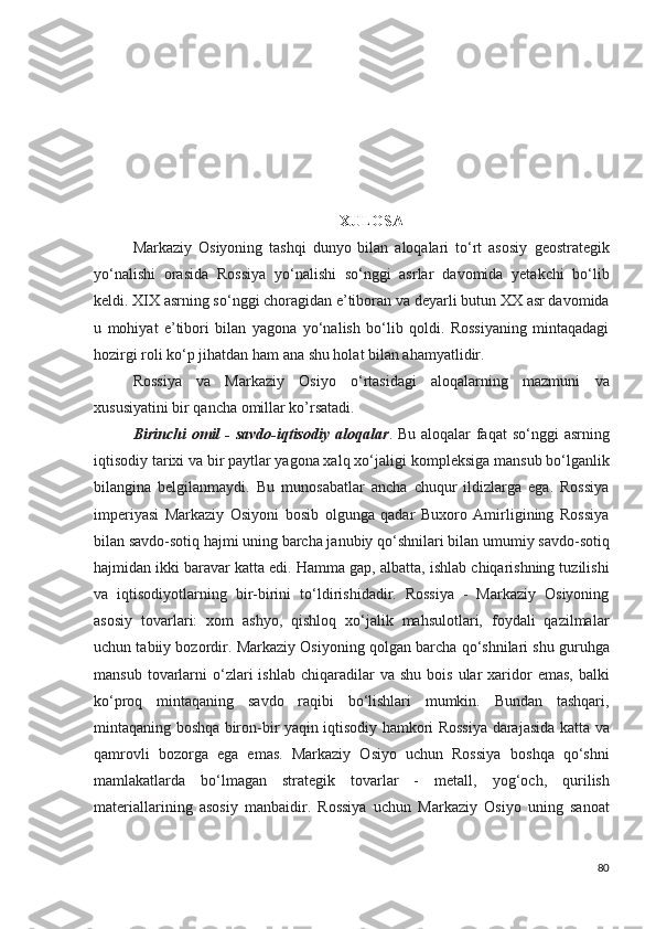 XULOSA
Markaziy   Osiyoning   tashqi   dunyo   bilan   aloqalari   to‘rt   asosiy   geostrategik
yo‘nalishi   orasida   Rossiya   yo‘nalishi   so‘nggi   asrlar   davomida   yetakchi   bo‘lib
keldi. XIX asrning so‘nggi choragidan e’tiboran   va deyarli butun XX asr davomida
u   mohiyat   e’tibori   bilan   yagona   yo‘nalish   bo‘lib   qoldi.   Rossiyaning   mintaqadagi
hozirgi roli   ko‘p jihatdan ham ana shu holat bilan ahamyatlidir.
Rossiya   va   Markaziy   Osiyo   o‘rtasidagi   aloqalarning   mazmuni   va
xususiyatini bir qancha omillar ko’rsatadi.
Birinchi  omil - savdo-iqtisodiy aloqalar . Bu aloqalar  faqat   so‘nggi asrning
iqtisodiy tarixi va bir paytlar yagona xalq xo‘jaligi   kompleksiga mansub bo‘lganlik
bilangina   belgilanmaydi.   Bu   munosabatlar   ancha   chuqur   ildizlarga   ega.   Rossiya
imperiyasi   Markaziy   Osiyoni   bosib   olgunga   qadar   Buxoro   Amirligining   Rossiya
bilan savdo-sotiq hajmi uning barcha janubiy qo‘shnilari bilan   umumiy savdo-sotiq
hajmidan ikki baravar katta edi. Hamma gap,   albatta, ishlab chiqarishning tuzilishi
va   iqtisodiyotlarning   bir-birini   to‘ldirishidadir.   Rossiya   -   Markaziy   Osiyoning
asosiy   tovarlari:   xom   ashyo,   qishloq   xo‘jalik   mahsulotlari,   foydali   qazilmalar
uchun tabiiy bozordir. Markaziy Osiyoning qolgan barcha   qo‘shnilari shu guruhga
mansub  tovarlarni   o‘zlari  ishlab  chiqaradilar   va shu  bois  ular   xaridor  emas,   balki
ko‘proq   mintaqaning   savdo   raqibi   bo‘lishlari   mumkin.   Bundan   tashqari,
mintaqaning   boshqa biron-bir yaqin iqtisodiy hamkori Rossiya darajasida   katta va
qamrovli   bozorga   ega   emas.   Markaziy   Osiyo   uchun   Rossiya   boshqa   qo‘shni
mamlakatlarda   bo‘lmagan   strategik   tovarlar   -   metall,   yog‘och,   qurilish
materiallarining   asosiy   manbaidir.   Rossiya   uchun   Markaziy   Osiyo   uning   sanoat
80 