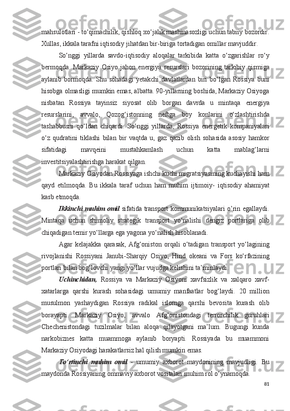 mahsulotlari - to‘qimachilik,   qishloq xo‘jalik mashinasozligi uchun tabiiy bozordir.
Xullas,   ikkala tarafni iqtisodiy jihatdan bir-biriga tortadigan omillar   mavjuddir.
So‘nggi   yillarda   savdo-iqtisodiy   aloqalar   tarkibida   katta   o‘zgarishlar   ro‘y
bermoqda.   Markaziy   Osiyo   jahon   energiya   resurslari   bozorining   tarkibiy   qismiga
aylanib   bormoqda.   Shu   sohadagi   yetakchi   davlatlardan   biri   bo‘lgan   Rossiya   buni
hisobga olmasligi   mumkin emas, albatta. 90-yillarning boshida, Markaziy Osiyoga
nisbatan   Rossiya   tayinsiz   siyosat   olib   borgan   davrda   u   mintaqa   energiya
resurslarini,   avvalo,   Qozog‘istonning   neftga   boy   konlarini   o‘zlashtirishda
tashabbusni   qo‘ldan   chiqardi.   So‘nggi   yillarda,   Rossiya   energetik   kompaniyalari
o‘z   qudratini   tiklashi   bilan   bir   vaqtda   u,   gaz   qazib   olish   sohasida   asosiy   hamkor
sifatidagi   mavqeini   mustahkamlash   uchun   katta   mablag‘larni
investitsiyalashtirishga   harakat qilgan.
Markaziy Osiyodan Rossiyaga ishchi kuchi migratsiyasining kuchayishi   ham
qayd   etilmoqda.   Bu   ikkala   taraf   uchun   ham   muhim   ijtimoiy-   iqtisodiy   ahamiyat
kasb etmoqda.
Ikkinchi muhim omil   sifatida transport kommunikatsiyalari o’rin egallaydi.
Mintaqa   uchun   shimoliy   strategik   transport   yo‘nalishi   dengiz   portlariga   olib
chiqadigan temir yo‘llarga ega yagona yo‘nalish hisoblanadi.
Agar   kelajakka   qarasak,   Afg‘oniston   orqali   o‘tadigan   transport   yo‘lagining
rivojlanishi   Rossiyani   Janubi-Sharqiy   Osiyo,   Hind   okeani   va   Fors   ko‘rfazining
portlari bilan bog‘lovchi   yangi yo‘llar vujudga kelishini ta’minlaydi.  
Uchinchidan,   Rossiya   va   Markaziy   Osiyoni   xavfsizlik   va   xalqaro   xavf-
xatarlarga   qarshi   kurash   sohasidagi   umumiy   manfaatlar   bog‘laydi.   20   million
musulmon   yashaydigan   Rossiya   radikal   islomga   qarshi   bevosita   kurash   olib
borayapti.   Markaziy   Osiyo,   avvalo   Afg‘onistondagi   terrorchilik   guruhlari
Chechenistondagi   tuzilmalar   bilan   aloqa   qilayotgani   ma’lum.   Bugungi   kunda
narkobiznes   katta   muammoga   aylanib   boryapti.   Rossiyada   bu   muammoni
Markaziy Osiyodagi   harakatlarsiz hal qilish mumkin emas.
To‘rtinchi   muhim   omil   -   umumiy   axborot   maydonining   mavjudligi.   Bu
maydonda Rossiyaning ommaviy axborot vositalari muhim   rol o‘ynamoqda.
81 