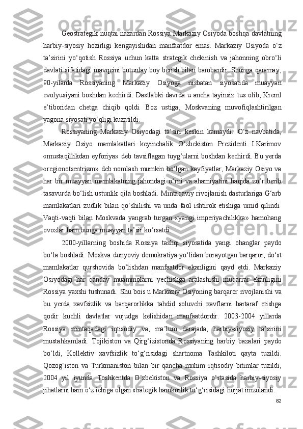 Geostrategik nuqtai nazardan Rossiya Markaziy Osiyoda boshqa davlatning
harbiy-siyosiy   hozirligi   kengayishidan   manfaatdor   emas.   Markaziy   Osiyoda   o‘z
ta’sirini   yo‘qotish   Rossiya   uchun   katta   strategik   chekinish   va   jahonning   obro‘li
davlati sifatidagi   mavqeini butunlay boy berish bilan barobardir. Shunga qaramay,
90-yilarda   Rossiyaning   Markaziy   Osiyoga   nisbatan   siyosatida   muayyan
evolyusiyani boshdan kechirdi. Dastlabki  davrda u ancha tayinsiz   tus olib, Kreml
e’tiboridan   chetga   chiqib   qoldi.   Boz   ustiga,   Moskvaning   muvofiqlashtirilgan
yagona siyosati yo‘qligi kuzatildi.
Rossiyaning   Markaziy   Osiyodagi   ta’siri   keskin   kamaydi.   O‘z   navbatida,
Markaziy   Osiyo   mamlakatlari   keyinchalik   O‘zbekiston   Prezidenti   I.Karimov
«mustaqillikdan eyforiya» deb tavsiflagan tuyg‘ularni boshdan kechirdi. Bu yerda
«regionotsentrizm» deb nomlash mumkin bo‘lgan kayfiyatlar, Markaziy Osiyo va
har   bir   muayyan   mamlakatning   jahondagi   o‘rni   va   ahamiyatini   haqida   zo’r   berib
tasavurda bo‘lish ustunlik qila boshladi. Mintaqaviy rivojlanish dasturlariga G‘arb
mamlakatlari   zudlik   bilan   qo‘shilishi   va   unda   faol   ishtirok   etishiga   umid   qilindi.
Vaqti-vaqti   bilan   Moskvada   yangrab   turgan   «yangi   imperiyachilikka»   hamohang
ovozlar ham bunga muayyan ta’sir ko‘rsatdi.
2000-yillarning   boshida   Rossiya   tashqi   siyosatida   yangi   ohanglar   paydo
bo‘la boshladi. Moskva dunyoviy demokratiya yo‘lidan   borayotgan barqaror, do‘st
mamlakatlar   qurshovida   bo‘lishdan   manfaatdor   ekanligini   qayd   etdi.   Markaziy
Osiyodagi   har   qanday   muammolarni   yechishga   aralashishi   muqarrar   ekanligini
Rossiya   yaxshi tushunadi. Shu bois u Markaziy Osiyoning barqaror   rivojlanishi va
bu   yerda   xavfsizlik   va   barqarorlikka   tahdid   soluvchi   xavflarni   bartaraf   etishga
qodir   kuchli   davlatlar   vujudga   kelishidan   manfaatdordir.   2003-2004   yillarda
Rossiya   mintaqadagi   iqtisodiy   va,   ma’lum   darajada,   harbiy-siyosiy   ta’sirini
mustahkamladi.   Tojikiston   va   Qirg‘izistonda   Rossiyaning   harbiy   bazalari   paydo
bo‘ldi,   Kollektiv   xavfsizlik   to‘g‘risidagi   shartnoma   Tashkiloti   qayta   tuzildi.
Qozog‘iston   va   Turkmaniston   bilan   bir   qancha   muhim   iqtisodiy   bitimlar   tuzildi,
2004   yil   iyunda   Toshkentda   O‘zbekiston   va   Rossiya   o‘rtasida   harbiy-siyosiy
jihatlarni ham o‘z ichiga olgan strategik hamkorlik to‘g‘risidagi   hujjat imzolandi.
82 