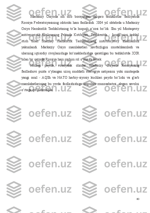 Markaziy   Osiyoda   ish   olib   borayotgan   xalqaro   tashkilotlar   faoliyatida
Rossiya Federatsiyasining ishtiroki ham faollashdi.   2004 yil oktabrda u Markaziy
Osiyo   Hamkorlik   Tashkilotining   to‘la   huquqli   a’zosi   bo‘ldi.   Shu   yil   Mintaqaviy
antiterroristik   tuzilmaning   Pekinda   Kotibiyati,   Toshkentda   -   Ijroqo‘mini   tashkil
etish   bilan   Shanxay   Hamkorlik   Tashkilotining   institutsiyaviy   shakllanishi
yakunlandi.   Markaziy   Osiyo   mamlakatlari   xavfsizligini   mustahkamlash   va
ularning   iqtisodiy   rivojlanishiga   ko‘maklashishga   qaratilgan   bu   tashkilotda   XXR
bilan bir qatorda Rossiya ham muhim rol o‘ynashi kerak.
Hozirgi   paytda,   rossiyalik   olimlar   Markaziy   Osiyoda   Rossiyaning
faollashuvi   puxta   o‘ylangan   uzoq   muddatli   strategiya   natijasimi   yoki   mintaqada
yangi   omil   -   AQSh   va   NATO   harbiy-siyosiy   kuchlari   paydo   bo‘lishi   va   g‘arb
mamlakatlarining   bu   yerda   faollashishiga   impulsiv   munosabatmi,   degan   savolni
o‘rtaga qo’yishmoqda.
83 