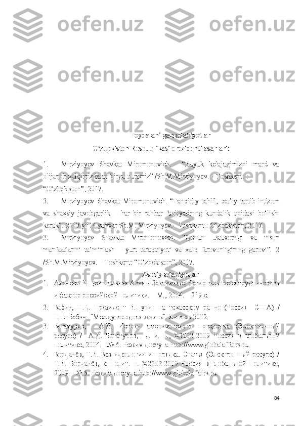 Foydalanilgan adabiyotlar
O‘zbekiston Respublikasi prezidenti asarlari:
1. Mirziyoyev   Shavkat   Miromonovich.     “Buyuk   kelajagimizni   mard   va
olijanob xalqimiz bilan birga quramiz”./Sh.M.Mirziyoyev. – Toshkent: : 
“O‘zbekiston”, 2017.  
2. Mirziyoyev   Shavkat   Miromonovich.   “Tanqidiy   tahlil,   qat’iy   tartib - intizom
va   shaxsiy   javobgarlik   –   har   bir   rahbar   faoliyatining   kundalik   qoidasi   bo‘lishi
kerak”.  2017  yil 14  yanvar   Sh . M .  Mirziyoyev . –  Toshkent   :  O ‘ zbekiston , 2017.  
3. Mirziyoyev   Shavkat   Miromonovich.   “Qonun   ustuvorligi   va   inson
manfaatlarini   ta’minlash   –   yurt   taraqqiyoti   va   xalq   farovonligining   garovi”.   2
/Sh.M.Mirziyoyev. – Toshkent: “O‘zbekiston”, 2017.  
Asosiy adabiyotlar
1. Аллисон Р. Центральная Азия и Закавказье: Региональное сотрудничество
и фактор российской политики. – М., 2004. – 219 с.
2. Бабич,   Н.Е.   Президент   В.Путин   на   техасском   ранчо   (Россия—США)   /
Н.Е. Бабич. "Международная жизнь". Январь 2002.
3. Богатуров,     А.Д.   Истоки   американского   поведения   (Электронный
ресурс)   /     А.Д.   Богатуров,     д.   и.   н.,   ©2002-2009   Россия   в   глобальной
политике, 2004. - № 6. Режим доступа http://www.globalaffairs.ru.  
4. Бордачёв,   Т.В.   Без   идеологии   и  порядка.   Статья   (Электронный   ресурс)   /
Т.В.   Бордачёв,   к.   полит.   н.   ©2002-2009   Россия   в   глобальной   политике,
2009. - № 5. Режим доступа http://www.globalaffairs.ru.  
84 