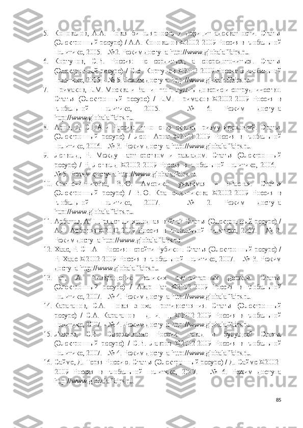 5. Коновалов,   А.А.   Новая   биполярность   и   дефицит   адекватности.   Статья
(Электронный ресурс) / А.А. Коновалов ©2002-2009 Россия в глобальной
политике, 2005. - №2. Режим доступа http://www.globalaffairs.ru.  
6. Кортунов,   С.В.   Россия:   не   сердиться,   а   сосредоточиться.   Статья
(Электронный   ресурс)   /   С.В.   Кортунов   ©2002-2009   Россия   в   глобальной
политике, 2005. - № 5. Режим доступа http://www.globalaffairs.ru.  
7. Примаков, Е.М. Москва и Вашингтон: нужны доверие и сотрудничество.
Статья   (Электронный   ресурс)   /   Е.М.   Примаков   ©2002-2009   Россия   в
глобальной   политике,   2005.   -   №   6.   Режим   доступа
http://www.globalaffairs.ru.  
8. Арон,   Л.   США   и   Россия:   отношения   сквозь   призму   идеологий.   Статья
(Электронный   ресурс)   /   Леон   Арон   ©2002-2009   Россия   в   глобальной
политике, 2006. - № 3. Режим доступа http://www.globalaffairs.ru.  
9. Легволд,   Р.   Между   партнерством   и   разладом.   Статья   (Электронный
ресурс)   /   Р.   Легволд   ©2002-2009   Россия   в   глобальной   политике,   2006.   -
№ 5. Режим доступа http://www.globalaffairs.ru.  
10. Крашенинникова,   В.Ю.   Америка:   уязвимая   и   опасная.   Статья
(Электронный   ресурс)   /   В.Ю.   Крашенинникова   ©2002-2009   Россия   в
глобальной   политике,   2007.   -   №   2.   Режим   доступа
http://www.globalaffairs.ru.
11. Арбатов, А.Г. Грядет ли холодная война? Статья (Электронный ресурс) /
А.Г.   Арбатов   ©2002-2009   Россия   в   глобальной   политике,   2007.   -   №   2.
Режим доступа http://www.globalaffairs.ru.  
12. Хаас, Р. США – Россия: перейти Рубикон. Статья (Электронный ресурс) /
Р.   Хаас   ©2002-2009   Россия   в   глобальной   политике,   2007.   -   №   3.   Режим
доступа http://www.globalaffairs.ru.  
13. Гат,   А.   Возвращение   великих   авторитарных   держав.   Статья
(Электронный   ресурс)   /   Азар   Гат   ©2002-2009   Россия   в   глобальной
политике, 2007. - № 4. Режим доступа http://www.globalaffairs.ru.  
14. Караганов,   С.А.   Новая   эпоха   противостояния.   Статья   (Электронный
ресурс)   /   С.А.   Караганов   –   д.   и.   н.,   ©2002-2009   Россия   в   глобальной
политике, 2007. - № 4. Режим доступа http://www.globalaffairs.ru.  
15. Лавров,   С.В.   Сдерживание   России:   назад   в   будущее?   Статья
(Электронный   ресурс)   /   С.В.   Лавров   ©2002-2009   Россия   в   глобальной
политике, 2007. - № 4. Режим доступа http://www.globalaffairs.ru.  
16. Саймс, Д. Теряя Россию. Статья (Электронный ресурс) / Д. Саймс ©2002-
2009   Россия   в   глобальной   политике,   2007.   -   №   6.   Режим   доступа
http://www.globalaffairs.ru.  
85 