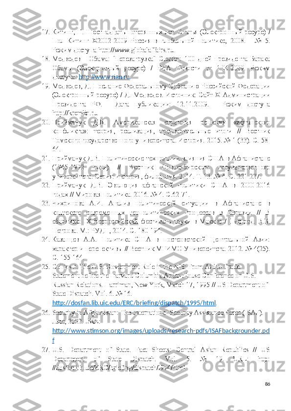 17. Китинг, П. Шестнадцать потерянных лет. Статья (Электронный ресурс) /
Пол   Китинг   ©2002-2009   Россия   в   глобальной   политике,   2008.   -   №   5.
Режим доступа http://www.globalaffairs.ru.  
18. Медведев   -   Обама:   "перезагрузка"   Сюжет:   100   дней   президента   Барака
Обамы   (Электронный   ресурс)   /   РИА   Новости   от   1.04.2009.   Режим
доступа:  http://www.rian.ru .
19. Медведев, Д. Послание Федеральному Собранию Российской Федерации
(Электронный ресурс) / Д. Медведев.  Источник:  Сайт © Администрации
Президента   РФ.   -   Дата   публикации:   12.11.2009.   -   Режим   доступа
http://kremlin.ru.
20. Приймачук   Д.В.   Американская   стратегия   решения   «афганского
конфликта»:   теория,   реализация,   предварительные   итоги   //   Вестник
Томского государственного университета. История. 2015. № 1 (33). С. 58-
64. 
21. Приймачук Д.В. Политические технологии влияния США в Афганистане
(1945-1992   годы)   //   Вестник   Новосибирского   государственного
университета. Серия: История, филология. 2014. Т. 13. № 4. С. 221-227. 
22. Приймачук   Д.В.   Эволюция   афганской   политики   США   в   2000-2016
годах // Мировая политика. 2016. № 4. С.62-71. 
23. Чихринова   А.И.   Анализ   политической   ситуации   в   Афганистане   в
контексте   современных   геополитических   процессов   в   Евразии   //   В
сборнике:   I Х   Всероссийский   фестиваль   науки   в   Москве   /   Под   ред.   В.Б.
Петрова. М.: РУДН, 2014. С. 180-194. 
24. Казанцев   А.А.   Политика   США   в   постсоветской   Центральной   Азии:
характер и перспективы // Вестник МГИМО Университета. 2012. № 4(25).
С. 155-164. 
25. Collins J. The U.S. Government Role in the NIS: From Aid to Trade. 
Statement before the Harvard-Columbia Arden House Conference on U.S. – 
Russian Relations. Harriman, New York, March 17, 1995 // US Department of 
State Dispatch. Vol. 6. № 16. 
http://dosfan.lib.uic.edu/ERC/briefing/dispatch/1995/html . 
26. Security in Afghanistan: The International Security Assistance Force (ISAF). 
June, 2002. URL: 
http://www.stimson.org/images/uploads/research-pdfs/ISAFbackgrounder.pd
f  
27. U.S.   Department   of   State.   Fact   Sheets:   Central   Asian   Republics   //   US
Department   of   State   Dispatch.   Vol.   5.   №   19.   URL:   http:
//dosfan.lib.uic/ERC/briefing/dispatch/l994/html 
86 