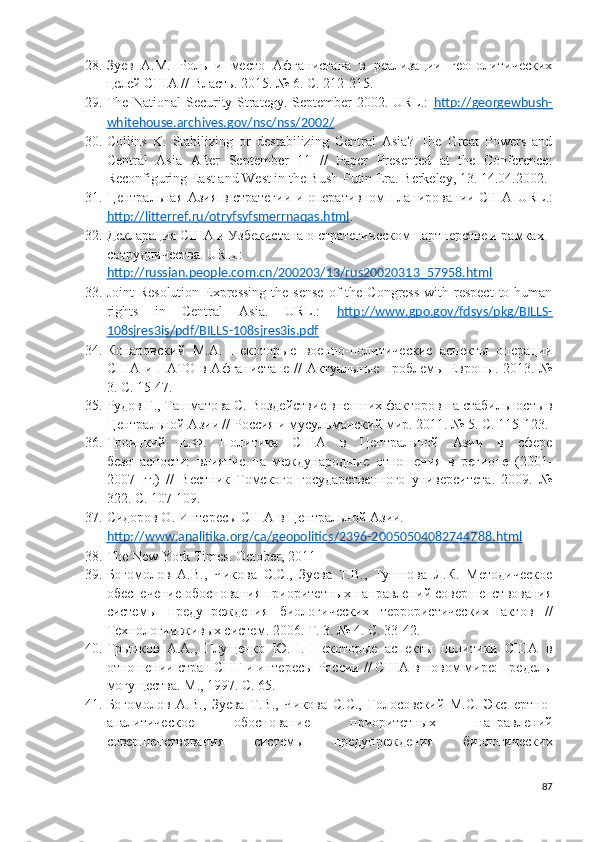 28. Зуев   А.М.   Роль   и   место   Афганистана   в   реализации   геополитических
целей США // Власть.  2015. № 6. С. 212-215. 
29. The National Security Strategy. September 2002. URL.:   http://georgewbush-
whitehouse.archives.gov/nsc/nss/2002/  
30. Collins   K.   Stabilizing   or   destabilizing   Central   Asia?   The   Great   Powers   and
Central   Asia   After   September   11   //   Paper   Presented   at   the   Conference:
Reconfiguring East and West in the Bush-Putin Era. Berkeley , 13. 14.04.2002. 
31. Центральная Азия в стратегии и оперативном планировании США   URL .:
http    ://    litterref    .   ru    /   otryfsyfsmerrnaqas    .   html    . 
32. Декларация США и Узбекистана о стратегическом партнерстве и рамках 
сотрудничества.  URL.: 
http://russian.people.com.cn/200203/13/rus20020313_57958.html  
33. Joint   Resolution  Expressing   the sense  of  the  Congress  with  respect   to human
rights   in   Central   Asia.   URL.:   http://www.gpo.gov/fdsys/pkg/BILLS-
108sjres3is/pdf/BILLS-108sjres3is.pdf  
34. Конаровский   М.А.   Некоторые   военно-политические   аспекты   операции
США и НАТО в Афганистане // Актуальные проблемы Европы. 2013. №
3. С. 15-47. 
35. Рудов Г., Ташматова С. Воздействие внешних факторов на стабильность в
Центральной Азии // Россия и мусульманский мир. 2011. № 5. С. 115-123. 
36. Троицкий   Е.Ф.   Политика   США   в   Центральной   Азии   в   сфере
безопасности:   влияние   на   международные   отношения   в   регионе   (2001-
2007   гг.)   //   Вестник   Томского   государственного   университета.   2009.   №
322. С. 107-109. 
37. Сидоров О. Интересы США в Центральной Азии. 
http    ://    www    .   analitika    .   org    /   ca    /   geopolitics    /2396-20050504082744788.    html     
38. The New York Times. October, 2011 
39. Богомолов   А.В.,   Чикова   С.С.,   Зуева   Т.В.,   Тушнова   Л.К.   Методическое
обеспечение обоснования приоритетных направлений совершенствования
системы   предупреждения   биологических   террористических   актов   //
Технологии живых систем. 2006. Т. 3. № 4. С. 33-42. 
40. Трынков   А.А.,   Глущенко   Ю.Н.   Некоторые   аспекты   политики   США   в
отношении стран СНГ и интересы России // США в новом мире: пределы
могущества. М., 1997. С. 65. 
41. Богомолов   А.В.,   Зуева   Т.В.,   Чикова   С.С.,   Голосовский   М.С.   Экспертно-
аналитическое   обоснование   приоритетных   направлений
совершенствования   системы   предупреждения   биологических
87 