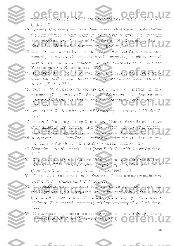 террористических актов // Информатика и системы управления. 2009. № 4
(22).  С. 134-136. 
42. Extremist   Movements   and   Their   Threat   to   the   United   States.   Hearing   before
the Subcommittee on Near Eastern and South Asian Affairs of the Committee
on Foreign Relations of the United States Senate, 106th Congress, 1st Session,
Nov. 2, 1999. Wash .:  US   Government   Printing   Office , 1999.
43. Старр Ф. Партнерство Большой Центральной Азии для Афганистана и его
соседей,   специальный   аналитический   материал,   опубликованный
совместным   трансатлантическим   центром   исследований   и   политики
Университета Дж. Хопкинса, март 2005 г. 
44. Иващенко А.С. О некоторых актуальных проблемах современной истории
стран востока // Вопросы теории и методологии истории: Сборник статей.
Майкоп, 2013. С. 32-39. 
45. Омаров Н.М. Исламский радикализм как глобальный вызов безопасности
современной   Центральной   Азии   //   Афганистан   и   безопасность
Центральной Азии. Вып. 1 / Под ред. А.А. Князева. Бишкек: Илим, 2004.
С.114-118. 
46. Сергеев В.В. США в Афганистане // Международная жизнь.  2012. № 4. С.
69-81. 
47. Tolipov   F.   The   Foreign   Policy   Orientations   of   Central   Asian   States:   Positive
and Negative Diversification // Eager Eyes Fixed on Eurasia / I. Akihiro (ed.).
Sapporo : 21 st   Century   COE   Program   Slavic   Eurasian   Studies , 2007.  P . 23-40.
48. Макдермотт   Р.   Российская   программа   обеспечения   безопасности
Центральной Азии // Центральная Азия и Кавказ. 2002. № 2. С.8.
49. Alexander   J.   Motyl,   Imperial   Ends   (New   York:   Columbia   University   Press,
2001).
50.   Эту   мысль   я   развиваю   в   работе   “After   Empire:   Russia   and   the   Southern
‘Near Abroad’,” in The New Russian Foreign Policy, ed. Michael Mandelbaum
(New York: Council on Foreign Relations Press, 1998), ch. 3.
51.   “The   EU’s   Relationship   with   Kazakhstan,”   http://ec.europa.edu/comm/
external_relations/kazakhstan/intro/index.htm.
52.   О   проблемах,   характерных   для   богатых   нефтью   стран,   см.   Robert   Ebel
and Ra-jan Menon, eds., Energy and Conflict in Central Asia and the Caucasus
(Lanham, MD: Rowman and Littlefield, 2000); and Terry Lynn Karl, Paradox
of Plenty: Oil Booms and Petrostates (Berkeley: University of California Press,
1997).
53.   О   различиях   в   процессах   распада   империй   см.   Hendrik   Spruyt,   Ending
Empire (Ithaca, NY: Cornell University Press, 2005).
88 