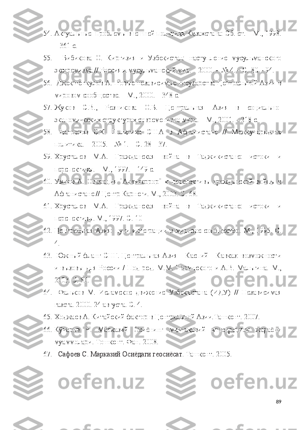 54. Актуальные  проблемы внешней политики Казахстана: Сб. ст. – М., 1998.
– 361 с.
55.     Бибикова   О.   Киргизия   и   Узбекистан:   наступление   мусульманского
экстремизма // Россия и мусульманский мир. – 2000. – № 4. – С. 80 – 94.
56.   Джекшенкулов А. Новые независимые государства Центральной Азии в
мировом сообществе. – М., 2000. – 348 с.
57. Жуков   С.В.,   Резникова   О.Б.   Центральная   Азия   в   социально-
экономических структурах современного мира. – М., 2001. – 218 с.
58.   Нагорнов   С.К.   Политика   США   в   Афганистане   //   Международная
политика. – 2005. – № 1. – С. 28 – 37.
59. Хрусталев   М.А.   Гражданская   война   в   Таджикистане:   истоки   и
перспективы. – М., 1997. – 149 с.
60. Умнов   А.   Операция   "Антитеррор"   и   перспективы   гражданской   войны   в
Афганистане // Центр Карнеги. М., 2003. С. 68.
61. Хрусталев   М.А.   Гражданская   война   в   Таджикистане:   истоки   и
перспективы. М., 1997. С. 10
62. Центральная  Азия:  пути  интеграции   в  мировое  сообщество.  М.,   1995.  С.
4.
63.   Южный фланг СНГ. Центральная Азия – Каспий – Кавказ: возможности
и  вызовы   для   России   /   Под   ред.   М.М.   Наринского   и   А.В.   Мальгина.   М.,
2003. С. 80.    
64.   Фальков   М.   Исламское   движение   Узбекистана   (ИДУ)   //   Независимая
газета. 2000. 24 августа. С. 4.
65. Xo джаев   A . Китайский фактор в Центральной Азии.Ташкент. 2007.
66. Кўчаров   Ч.   Марказий   Осиёнинг   минтақавий   интеграцион   жараёни
муаммолари. Тошкент. Фан. 2008.
67.   Сафоев С. Марказий Осиёдаги геосиёсат.  Ташкент. 2005.
89 