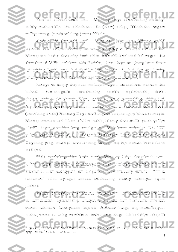 Yana   bir   birlashtiruvchi   omil   -   Markaziy   Osiyo   davlatlarining   madaniy-
tarixiy   mushtarakligi.   Bu,   birinchidan-   din   (islom)   birligi,   ikkinchidan-   yagona
milliy jamoaga (turkiy xalqlarga) mansublikdir.
Keyingi   birlashtiruvchi   omil     Markaziy   Osiyo   davlatlarining   tashkil
topishida   sodir   bo lgan   boshlang ich   umumiy   siyosiy   va   strategik   sharoitlar   edi.ʻ ʻ
Mintaqadagi   beshta   davlatning   hech   birida   davlatchilik   an’anasi   bo‘lmagan.   Rus
sharqshunosi   V.Ya.   Belokrenitskiy   fikricha,   O rta   Osiyo   va   Qozog iston   Sovet	
ʻ ʻ
Ittifoqining   "kuchli   orqa   hududlaridan   biri"   bo’lgan.   Bu   hududlar   va   ularning
janubiy va sharqiy qo‘shnilari o‘rtasidagi tarixiy aloqalar uzilgan 15
.
Rossiya   va   xorijiy   ekspertlar   mintaqani   deyarli   beqarorlikka   mahkum   deb
bilishdi.   Suv-energetika   resurslarining   notekis   taqsimlanishi,   davlat
chegaralarining   o'zboshimchaliklari,   etnik   va   urug'-aymoqchilik   ziddiyatlari,
Afg'onistonga   yaqinlik,   giyohvand   moddalarni   ishlab   chiqarish   va   iste'mol   qilish
(tranzitning o'sishi) Markaziy Osiyo xavfsizligi va barqarorligiga tahdid solmoqda.
Mintaqa   mamlakatlari   “Eron   ta’siriga   tushib,   islomiy   davlatchilik   qurish   yo’liga
o’tadi”-   degan   xavotirlar   keng   tarqalgan   edi.   Millatlararo   mojarolar   1989-1990
yillarda   avj   oldi.   1992   yilda   Tojikistonda   boshlangan   fuqarolar   urushi   Markaziy
Osiyoning   yangi   mustaqil   davlatlarining   kelajagi   haqidagi   noxush   bashoratlarni
tasdiqladi.
SSSR   parchalanganidan   keyin   barcha   Markaziy   Osiyo   davlatlarida   ozmi-
ko pmi   mohir   demokratik   deklaratsiyalar   bilan   qoplangan   avtoritar   rejimlar	
ʻ
shakllandi.   Ular   kuchaygani   sari   o'ziga   xos   pan-mintaqaviy   variant   –   “millat
rahnamosi”   rolini   o'ynagan   umrbod   avtokratning   shaxsiy   hokimiyati   rejimi
jilolandi.
Xalqaro   qonuniylashtirish   zarurati   “rahbarlar”ni   demokratik   tartib-qoidalar
va   atributlardan   foydalanishga   undaydi.   Biroq   ular   buni   boshqacha   qilishadi,
asosan   dekorativ   funksiyalarni   bajaradi.   A.Akaev   bunga   eng   muvaffaqiyatli
erishdi,   ammo   bu   uning   mamlakatni   davlat   to'ntarishiga   olib   borishiga   to'sqinlik
15
  Рудов Г., Ташматова С. Воздействие внешних факторов на стабильность в Центральной Азии // Россия и
мусульманский мир. 2011.  № 5.  С . 119. 
9 