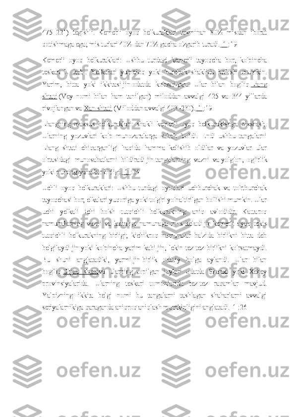 475–221)   tegishli.   Kemerli   oyoq   belkuraklari   taxminan   80%   misdan   iborat
qotishmaga ega; mis turlari 40% dan 70% gacha o'zgarib turadi. [1] :19
Kemerli   oyoq   belkuraklari:   Ushbu   turdagi   kemerli   tayoqcha   bor,   ko'pincha
teskari   U   kabi.   Yelkalari   yumaloq   yoki   burchak   shaklida   bo'lishi   mumkin.
Yarim,   bitta   yoki   ikkitasi   jin   odatda   ko'rsatilgan.   Ular   bilan   bog'liq   Liang
shtati   (Vey   nomi   bilan   ham   tanilgan)   miloddan   avvalgi   425   va   344   yillarda
rivojlangan va   Xan shtati   (Miloddan avvalgi 403–230). [1] :19
Liangning   maxsus   belkuraklari:   shakli   kemerli   oyoq   belkuraklariga   o'xshash.
Ularning   yozuvlari   ko'p   munozaralarga   sabab   bo'ldi.   Endi   ushbu   tangalarni
Liang   shtati   chiqarganligi   haqida   hamma   kelishib   oldilar   va   yozuvlar   ular
o'rtasidagi   munosabatlarni   bildiradi   jin   tangalarning   vazni   va   yolg'on,   og'irlik
yoki pulning yana bir birligi. [1] :24
Uchli   oyoq   belkuraklari:   Ushbu   turdagi   oyoqlari   uchburchak   va   to'rtburchak
tayoqchasi bor; elkalari yuqoriga yoki to'g'ri yo'naltirilgan bo'lishi mumkin. Ular
uchi   yelkali   ichi   bo'sh   tutqichli   belkurakning   aniq   avlodidir.   Kattaroq
namunalarning   vazni   va   kattaligi   namunaga   mos   keladi   jin   kemerli   oyoq   tekis
tutqichli   belkurakning   birligi;   kichikroq   namunalar   ba'zida   birlikni   bitta   deb
belgilaydi   jin   yoki   ko'pincha   yarim   kabi   jin,   lekin   tez-tez   birlikni   ko'rsatmaydi.
Bu   shuni   anglatadiki,   yarmi   jin   birlik   odatiy   holga   aylandi.   Ular   bilan
bog'liq   Chjao   shtati va   ularning   topilgan   joylari   odatda   Shanxi   yoki   Xebey
provinsiyalarida.   Ularning   teskari   tomonlarida   tez-tez   raqamlar   mavjud.
Yalpizning   ikkita   belgi   nomi   bu   tangalarni   tashlagan   shaharlarni   avvalgi
seriyalarnikiga qaraganda aniqroq aniqlash mumkinligini anglatadi. [1] :26 