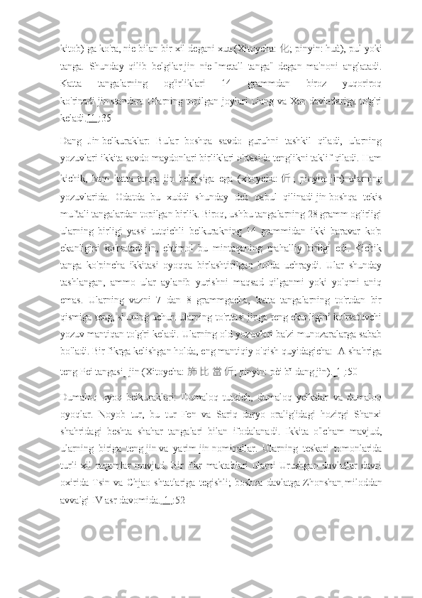 kitob) ga ko'ra,   nie   bilan bir xil degani   xua   (Xitoycha:   化 ; pinyin:   huà), pul yoki
tanga.   Shunday   qilib   belgilar   jin   nie   "metall   tanga"   degan   ma'noni   anglatadi.
Katta   tangalarning   og'irliklari   14   grammdan   biroz   yuqoriroq
ko'rinadi   jin   standart. Ularning topilgan joylari Liang va Xan davlatlariga to'g'ri
keladi. [1] :35
Dang   Jin   belkuraklar:   Bular   boshqa   savdo   guruhni   tashkil   qiladi,   ularning
yozuvlari ikkita savdo maydonlari birliklari o'rtasida tenglikni taklif qiladi. Ham
kichik,   ham   katta   tanga   jin   belgisiga   ega   (xitoycha:   伒 ;   pinyin:   jìn)   ularning
yozuvlarida.   Odatda   bu   xuddi   shunday   deb   qabul   qilinadi   jin   boshqa   tekis
muftali tangalardan topilgan birlik. Biroq, ushbu tangalarning 28 gramm og'irligi
ularning   birligi   yassi   tutqichli   belkurakning   14   grammidan   ikki   baravar   ko'p
ekanligini   ko'rsatadi   jin,   ehtimol   bu   mintaqaning   mahalliy   birligi   edi.   Kichik
tanga   ko'pincha   ikkitasi   oyoqqa   birlashtirilgan   holda   uchraydi.   Ular   shunday
tashlangan,   ammo   ular   aylanib   yurishni   maqsad   qilganmi   yoki   yo'qmi   aniq
emas.   Ularning   vazni   7   dan   8   grammgacha,   katta   tangalarning   to'rtdan   bir
qismiga teng, shuning uchun ularning to'rttasi jinga teng ekanligini ko'rsatuvchi
yozuv mantiqan to'g'ri keladi. Ularning old yozuvlari ba'zi munozaralarga sabab
bo'ladi. Bir fikrga kelishgan holda, eng mantiqiy o'qish quyidagicha: [A shahriga
teng Pei tangasi]   jin   (Xitoycha:   斾   比   當   伒 ; pinyin:   pèi bǐ dāng jìn). [1] :50
Dumaloq   oyoq   belkuraklari:   Dumaloq   tutqich,   dumaloq   yelkalar   va   dumaloq
oyoqlar.   Noyob   tur,   bu   tur   Fen   va   Sariq   daryo   oralig'idagi   hozirgi   Shanxi
shahridagi   beshta   shahar   tangalari   bilan   ifodalanadi.   Ikkita   o'lcham   mavjud,
ularning   biriga   teng   jin   va   yarim   jin   nominallar.   Ularning   teskari   tomonlarida
turli   xil   raqamlar   mavjud.   Bir   fikr   maktablari   ularni   Urushgan   davlatlar   davri
oxirida   Tsin   va   Chjao   shtatlariga   tegishli;   boshqa   davlatga   Zhonshan   miloddan
avvalgi IV asr davomida. [1] :52 