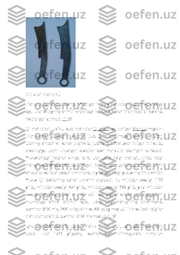 Olti so'zli pichoq pul
Pichoq pullari Chjou davrida ishlatilgan haqiqiy pichoqlar bilan bir xil shaklga
ega.   Ular   Xitoyning   shimoli-sharqidagi   belkurak   pullari   bilan   parallel   ravishda
rivojlangan ko'rinadi. [1] :53
Qi   pichoqlari:   Ushbu   katta   pichoqlar   Qi   shtati ,   va   topilgan   Shandun   maydon.
Ular   ushbu   hududdan   tashqarida   juda   ko'p   tarqalmagan   ko'rinadi.   Garchi
ularning   chiqarilish   sanasi   to'g'risida   juda   ko'p   tortishuvlar   bo'lgan   bo'lsa-da,
arxeologiya   ularni   Urushgan   davlatlar   davri   mahsuloti   ekanligini   ko'rsatadi.
Yozuvlaridagi   belgilar   soniga   ko'ra   ular   uchta   belgi   pichog'i,   to'rtta   belgi
pichog'i  va boshqalar  sifatida tanilgan. Ba'zilar  uchta  gorizontal  chiziqni  ko'rib
chiqadilar va ba'zi  teskari  tomonlarda joylashgan belgi yozuvning bir  qismidir.
Yozuv   Qi   davlatining   tashkil   topishini   anglatadi.   Bu   miloddan   avvalgi   1122
yilda,   miloddan   avvalgi   894   yilda,   miloddan   avvalgi   685   yilda   yoki   miloddan
avvalgi   386   yilda   bo'lishi   mumkin   edi.   Ikki   keyingi   sanalar   ushbu   tangalarni
muomalaga   kiritish   ehtimoli   katta.   Uchta   belgi   pichog'ining   qotishmasida
taxminan 54% mis, 38% qo'rg'oshin va 8% qalay mavjud. To'rt va besh belgilar
pichoqlari tarkibida taxminan 70% mis mavjud. [1] :54
Igna   uchi   pichoqlari:   bu   turdagi   pichoq   pullari   uzun,   uchi   uchi   bilan   ajralib
turadi.   Ular   1932   yilgacha,   xazina   qazib   olinmaguncha   noma'lum 