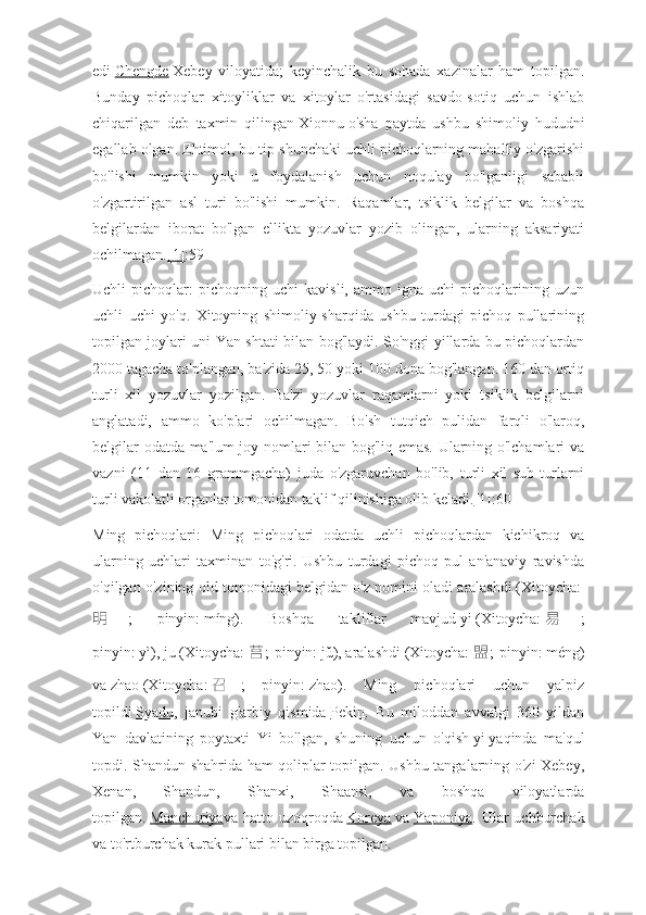 edi   Chengde   Xebey   viloyatida;   keyinchalik   bu   sohada   xazinalar   ham   topilgan.
Bunday   pichoqlar   xitoyliklar   va   xitoylar   o'rtasidagi   savdo-sotiq   uchun   ishlab
chiqarilgan   deb   taxmin   qilingan   Xionnu   o'sha   paytda   ushbu   shimoliy   hududni
egallab olgan. Ehtimol, bu tip shunchaki uchli pichoqlarning mahalliy o'zgarishi
bo'lishi   mumkin   yoki   u   foydalanish   uchun   noqulay   bo'lganligi   sababli
o'zgartirilgan   asl   turi   bo'lishi   mumkin.   Raqamlar,   tsiklik   belgilar   va   boshqa
belgilardan   iborat   bo'lgan   ellikta   yozuvlar   yozib   olingan,   ularning   aksariyati
ochilmagan. [1] :59
Uchli   pichoqlar:   pichoqning   uchi   kavisli,   ammo  igna   uchi   pichoqlarining  uzun
uchli   uchi   yo'q.   Xitoyning   shimoliy-sharqida   ushbu   turdagi   pichoq   pullarining
topilgan joylari uni Yan shtati bilan bog'laydi. So'nggi yillarda bu pichoqlardan
2000 tagacha to'plangan, ba'zida 25, 50 yoki 100 dona bog'langan. 160 dan ortiq
turli   xil   yozuvlar   yozilgan.   Ba'zi   yozuvlar   raqamlarni   yoki   tsiklik   belgilarni
anglatadi,   ammo   ko'plari   ochilmagan.   Bo'sh   tutqich   pulidan   farqli   o'laroq,
belgilar odatda ma'lum joy nomlari bilan bog'liq emas. Ularning o'lchamlari va
vazni   (11   dan   16   grammgacha)   juda   o'zgaruvchan   bo'lib,   turli   xil   sub-turlarni
turli vakolatli organlar tomonidan taklif qilinishiga olib keladi. [1] :60
Ming   pichoqlari:   Ming   pichoqlari   odatda   uchli   pichoqlardan   kichikroq   va
ularning   uchlari   taxminan   to'g'ri.   Ushbu   turdagi   pichoq   pul   an'anaviy   ravishda
o'qilgan o'zining old tomonidagi belgidan o'z nomini oladi   aralashdi   (Xitoycha:  
明 ;   pinyin:   míng).   Boshqa   takliflar   mavjud   yi   (Xitoycha:   易 ;
pinyin:   yì),   ju   (Xitoycha:   莒 ; pinyin:   jǔ),   aralashdi   (Xitoycha:   盟 ; pinyin:   méng)
va   zhao   (Xitoycha:   召 ;   pinyin:   zhao).   Ming   pichoqlari   uchun   yalpiz
topildi   Syadu ,   janubi   g'arbiy   qismida   Pekin .   Bu   miloddan   avvalgi   360   yildan
Yan   davlatining   poytaxti   Yi   bo'lgan,   shuning   uchun   o'qish   yi   yaqinda   ma'qul
topdi. Shandun shahrida ham qoliplar topilgan. Ushbu tangalarning o'zi Xebey,
Xenan,   Shandun,   Shanxi,   Shaansi,   va   boshqa   viloyatlarda
topilgan.   Manchuriya va hatto uzoqroqda   Koreya   va   Yaponiya . Ular  uchburchak
va to'rtburchak kurak pullari bilan birga topilgan. 