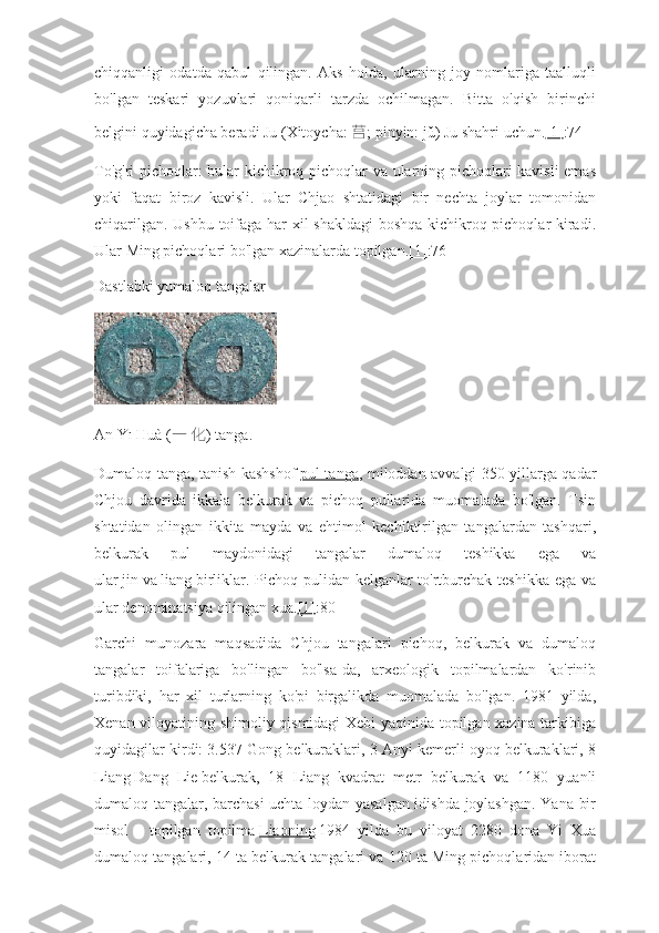 chiqqanligi   odatda   qabul   qilingan.   Aks   holda,   ularning   joy   nomlariga   taalluqli
bo'lgan   teskari   yozuvlari   qoniqarli   tarzda   ochilmagan.   Bitta   o'qish   birinchi
belgini quyidagicha beradi   Ju   (Xitoycha:   莒 ; pinyin:   jǔ) Ju shahri uchun. [1] :74
To'g'ri pichoqlar: bular kichikroq pichoqlar va ularning pichoqlari kavisli  emas
yoki   faqat   biroz   kavisli.   Ular   Chjao   shtatidagi   bir   nechta   joylar   tomonidan
chiqarilgan. Ushbu toifaga har xil shakldagi  boshqa kichikroq pichoqlar kiradi.
Ular Ming pichoqlari bo'lgan xazinalarda topilgan. [1] :76
Dastlabki yumaloq tangalar
An   Yī Huà   ( 一   化 ) tanga.
Dumaloq tanga, tanish kashshof   pul tanga , miloddan avvalgi 350 yillarga qadar
Chjou   davrida   ikkala   belkurak   va   pichoq   pullarida   muomalada   bo'lgan.   Tsin
shtatidan   olingan   ikkita   mayda   va   ehtimol   kechiktirilgan   tangalardan   tashqari,
belkurak   pul   maydonidagi   tangalar   dumaloq   teshikka   ega   va
ular   jin   va   liang   birliklar. Pichoq pulidan kelganlar to'rtburchak teshikka ega va
ular denominatsiya qilingan   xua. [1] :80
Garchi   munozara   maqsadida   Chjou   tangalari   pichoq,   belkurak   va   dumaloq
tangalar   toifalariga   bo'lingan   bo'lsa-da,   arxeologik   topilmalardan   ko'rinib
turibdiki,   har   xil   turlarning   ko'pi   birgalikda   muomalada   bo'lgan.   1981   yilda,
Xenan viloyatining shimoliy qismidagi Xebi yaqinida topilgan xazina tarkibiga
quyidagilar kirdi: 3.537 Gong belkuraklari, 3 Anyi kemerli oyoq belkuraklari, 8
Liang   Dang   Lie   belkurak,   18   Liang   kvadrat   metr   belkurak   va   1180   yuanli
dumaloq tangalar, barchasi  uchta loydan yasalgan idishda joylashgan. Yana bir
misol   -   topilgan   topilma   Liaoning   1984   yilda   bu   viloyat   2280   dona   Yi   Xua
dumaloq tangalari, 14 ta belkurak tangalari va 120 ta Ming pichoqlaridan iborat 