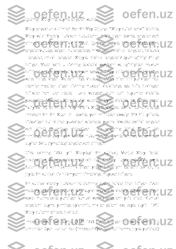 Qadimgi Xitoyning kuyma tangalari xaqida.
Xitoy tangashunos olimlari Sen Sin Vey Chjungo “Xitoy pullari tarixi” kitobida
Xitoy   xalqi   Sharqiy   Turkiston   hududlarini     bosib   olgan   davirda   tangalar   zarb
qilinganligi   to’g’risida   fikir   bildiradi.   Qadimgi   hitoyda   birinchi   marta   quyma
tangalar vujudga kelgan. Bu tangalarga misol uchun pichoq –tangalar , belkurak
– tangalar, omosh –tangalar . Xitoyda  pichoq –tangalar 7 dyum og’irligi 740 gr
bo’lgan.   Vaqti   kelib   u   o’zining   dastlabki   vazifasini   va   og’irligidan   maxrum
bo’lib unga tig’, keyinchalik sop xam kerak bo’lmay qoldi. Pichoq pul shakliga
xalqa   holiga   kirgan.   Xalqani     ipga   shodalab,   o’zlari   bilan   olib   yurishgan   hato
odamlar   metaldan   qilgan   o’zining   mustaqil   shakillariga   ega   bo’la   boshlagan
bo’lsalar   ham   ular   odatda     uzoq   vaqtgach   pulni   turli   buyumlar   shaklida
yasaganlar.   Masalan;   Xitoyda   o’sh   vaqtning   kiymi   shaklida   bir   parcha   metal
“ko’ylak”  pullar  bo’lgan. Keyinchalik Xitoyda kivadrat  teshikli  dumaloq  tanga
Imperatir   Sin   Shi   Xuan   Di     davrida   yani   milloddan   avvalgi   248-310   yillarda
o’tkazilgan   pul   islohati   yuzasidan   saltanatda   yagona   kivadrat   teshikli   tangalar
zarb   qilinib   muomilaga   chiqarilgan   .   bu   tanganing   birligi   “Lyan”   deb
nomlangan.   Janubiy   Lyan   sulolasi   hukumronligi   davrida   bironza   va   temirdan
quyilan 5shu qiymatidagi tangalar zarb qilingan.
O’rta   asirning   1759-   yili   Xitoydagi   Sin   sulolasi,   Manjur   Xitoy   feodal
bosqinchilari   sharqiy   turkistonni   bosib   oldi.   Sharqiy   Turkistonda   XV   -   asrda
Sulton   Sayid   xon   hukmronlik   qilgan   yorkend   honligini   ag’darib   tashlab,   6u
joyda Sin sulolasi o’z hokimyatini o’rnatishga muyasar bo’lgana.
Sin   sulolasi   sharqiy   Turkiston   halqlarining   qushni   halklar   bilan   bo’lgan   o’zaro
madaniy iqtisodiy aloqalarini uzib kuyish maqsadida sharkiy Turkistonda ilgari
savdo   muomalasida   yuritilgan   kumush   va   mis   tangalarni   yo’q   qiladi.   Kumush
tangalarni   quyma   yombiga   aylantirib,   mis   tan-galarni   esa   qayta   quyib     1760
Xitoy pullarini chiqara boshladi.
Imperator   Syan   Lun   davrida   (1736-1795   )   zarb   qilingan   bronza   pullarning   old
tomonidan Cyan Lun tun Bao (imperator Syan Lun puli hamma joyda yuritiladi) 