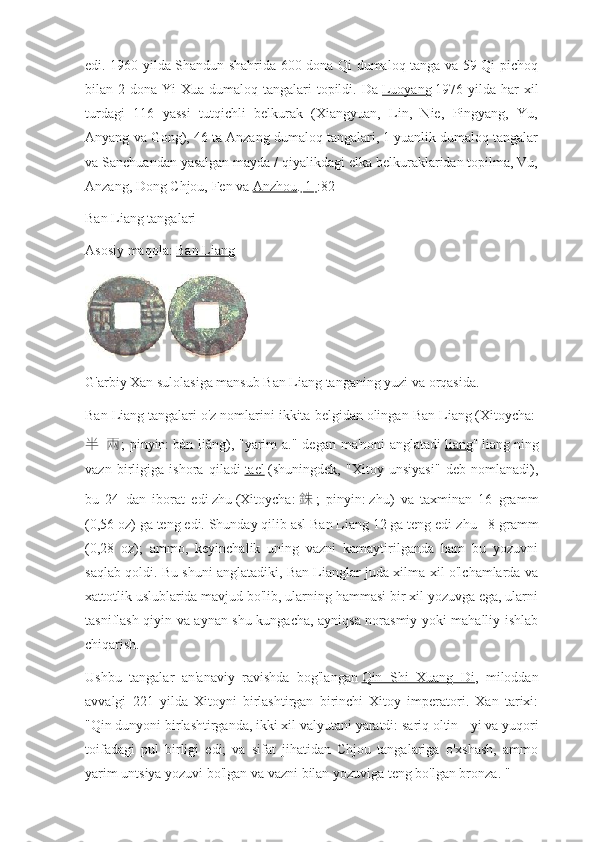 edi. 1960 yilda Shandun shahrida 600 dona Qi dumaloq tanga va 59 Qi pichoq
bilan 2 dona Yi  Xua dumaloq tangalari  topildi. Da   Luoyang   1976 yilda har  xil
turdagi   116   yassi   tutqichli   belkurak   (Xiangyuan,   Lin,   Nie,   Pingyang,   Yu,
Anyang va Gong), 46 ta Anzang dumaloq tangalari, 1 yuanlik dumaloq tangalar
va Sanchuandan yasalgan mayda / qiyalikdagi elka belkuraklaridan topilma, Vu,
Anzang, Dong Chjou, Fen va   Anzhou . [1] :82
Ban Liang tangalari
Asosiy maqola:   Ban Liang
G'arbiy Xan sulolasiga mansub Ban Liang tanganing yuzi va orqasida.
Ban Liang tangalari o'z nomlarini ikkita belgidan olingan   Ban Liang   (Xitoycha:  
半   兩 ;  pinyin:   bàn liǎng), "yarim  a."  degan ma'noni  anglatadi   liang "   liang   ning
vazn   birligiga   ishora   qiladi   tael   (shuningdek,   "Xitoy   unsiyasi"   deb   nomlanadi),
bu   24   dan   iborat   edi   zhu   (Xitoycha:   銖 ;   pinyin:   zhū)   va   taxminan   16   gramm
(0,56 oz) ga teng edi. Shunday qilib asl Ban Liang 12 ga teng edi   zhu   - 8 gramm
(0,28   oz);   ammo,   keyinchalik   uning   vazni   kamaytirilganda   ham   bu   yozuvni
saqlab qoldi. Bu shuni anglatadiki, Ban Lianglar juda xilma-xil o'lchamlarda va
xattotlik uslublarida mavjud bo'lib, ularning hammasi bir xil yozuvga ega, ularni
tasniflash qiyin va aynan shu kungacha, ayniqsa norasmiy yoki mahalliy ishlab
chiqarish.
Ushbu   tangalar   an'anaviy   ravishda   bog'langan   Qin   Shi   Xuang   Di ,   miloddan
avvalgi   221   yilda   Xitoyni   birlashtirgan   birinchi   Xitoy   imperatori.   Xan   tarixi:
"Qin dunyoni birlashtirganda, ikki xil valyutani yaratdi: sariq oltin -   yi   va yuqori
toifadagi   pul   birligi   edi;   va   sifat   jihatidan   Chjou   tangalariga   o'xshash,   ammo
yarim untsiya yozuvi bo'lgan va vazni bilan yozuviga teng bo'lgan bronza. " 