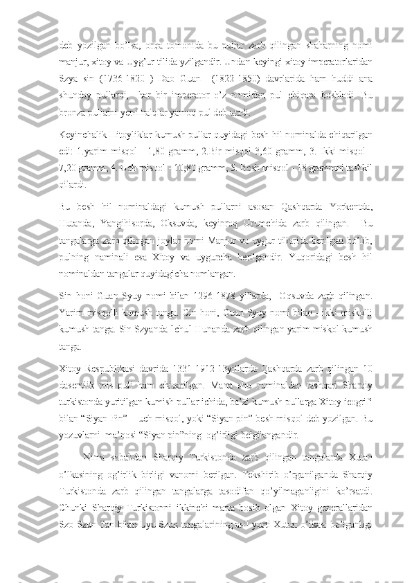 deb   yozilgan   bo’lsa,   orqa   tomonida   bu   pullar   zarb   qilingan   shaharning   nomi
manjur, xitoy va Uyg’ur tilida yzilgandir. Undan keyingi xitoy imperatorlaridan
Szya   sin   (1736-1820   )   Dao   Guan     (1822-1850)   davrlarida   ham   huddi   ana
shunday   pullarni,     har   bir   imperator   o’z   nomidan   pul   chiqara   boshladi.   Bu
bronza pullarni yerli halqlar yamoq pul deb atadi.
Keyinchalik Hitoyliklar kumush pullar quyidagi besh hil nominalda chiqarilgan
edi:   1.yarim   misqol   -   1,80   gramm,   2.Bir   misqol   3,60   gramm,   3.   Ikki   misqol   -
7,20 gramm, 4. Uch misqol - 10,80 gramm, 5. Besh misqol - 18 grammni tashkil
qilardi.
Bu   besh   hil   nominaldagi   kumush   pullarni   asosan   Qashqarda   Yorkentda,
Hutanda,   Yangihisorda,   Oksuvda,   keyinroq   Urumchida   zarb   qilingan.     Bu
tangalarga  zarb  qilingan  joylar  nomi  Manjur  va  uygur  tillarida   berilgan  bo’lib,
pulning   naminali   esa   Xitoy   va   uygurcha   berilgandir.   Yuqoridagi   besh   hil
nominaldan tangalar quyidagicha nomlangan.
Sin   honi   Guan   Syuy   nomi   bilan   1296-1878   yillarda,     Oqsuvda   zarb   qilingan.
Yarim misqolli  kumush tanga. Cin honi, Guan Syuy nomi bilan - ikki miskolli
kumush tanga. Sin Szyanda "chu" Hunanda zarb qilingan yarim miskol kumush
tanga.
Xitoy   Respublikasi   davrida   1331-1912-13yillarda   Qashqarda   zarb   qilingan   10
dasentlik   mis   puli   ham   chiqarilgan.   Mana   shu   nominaldan   tashqari   Sharqiy
turkistonda yuritilgan kumish pullar ichida, ba’zi kumush pullarga Xitoy ieogrifi
bilan “Siyan Pin” – uch misqol, yoki “Siyan pin” besh misqol deb yozilgan. Bu
yozuvlarni  ma’nosi “Siyan pin”ning  og’irligi belgilangandir. 
Nima   sababdan   Sharqiy   Turkistonda   zarb   qilingan   tangalarda   Xutan
o’lkasining   og’irlik   birligi   vanomi   berilgan.   Tekshirib   o’rganilganda   Sharqiy
Turkistonda   zarb   qilingan   tangalarga   tasodifan   qo’yilmaganligini   ko’rsatdi.
Chunki   Sharqiy   Turkistonni   ikkinchi   marta   bosib   olgan   Xitoy   generallaridan
Szo Szun Tan bilan Lyu Szun tangalarining asil yurti Xutan o’lkasi bo’lganligi 