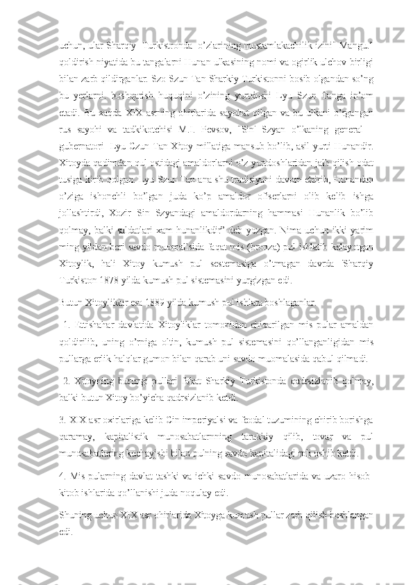 uchun, ular Sharqiy  Turkistronda  o’zlarining mustamlakachilik izini" Mangu."
qoldirish niyatida bu tangalarni Hunan ulkasining nomi va ogirlik ulchov birligi
bilan zarb qildirganlar. Szo Szun Tan Sharkiy Turkistonni bosib olgandan so’ng
bu   yerlarni.   boshqarish   huquqini   o’zining   yurtdoshi   Lyu   Szun   Tanga   in’om
etadi.  Bu   xaqda   XIX  asrning   ohirlarida   sayohat   qilgan   va  bu   ulkani   o’rgangan
rus   sayohi   va   tadkikotchisi   M.I.   Pevsov,   "Sin'   Szyan   o’lkaning   general   –
gubernatori   Lyu Czun Tan Xitoy millatiga mansub bo’lib, asil yurti Hunandir.
Xitoyda qadimdan qul ostidagi amaldorlarni o’z yurtdoshlaridan jalb qilish odat
tusiga kirib qolgan. Lyu Szun Tan ana shu tradisiyani davom ettirib, Hunandan
o’ziga   ishonchli   bo’lgan   juda   ko’p   amaldor   ofiserlarni   olib   kelib   ishga
jollashtirdi,   Xozir   Sin   Szyandagi   amaldordarning   hammasi   Hunanlik   bo’lib
qolmay,  balki   saldatlari  xam  hunanlikdir”-deb   yozgan.  Nima  uchun  ikki   yarim
ming yildan beri savdo muomallsida faqat mis (bronza) pul ishlatib kelayotgan
Xitoylik,   hali   Xitoy   kumush   pul   sestemasiga   o’tmagan   davrda   'Sharqiy
Turkiston 1878 yilda kumush pul sistemasini yurgizgan edi. 
Butun Xitoyliklar esa 1889 yilda kumush pul ishlata boshlaganlar.
  1.   Ettishahar   davlatida   Xitoyliklar   tomonidan   chiqarilgan   mis   pular   amaldan
qoldirilib,   uning   o’rniga   oltin,   kumush   pul   sistemasini   qo’llanganligidan   mis
pullarga erlik halqlar gumon bilan qarab uni savdo muomalasida qabul qilmadi.
  2.   Xitoyning   burungi   pullari   fakat   Sharkiy   Turkistonda   qadrsizlanib   qolmay,
balki butun Xitoy bo’yicha qadrsizlanib ketdi.
3. XIX asr oxirlariga kelib Cin imperiyalsi va feodal tuzumining chirib borishga
qaramay,   kapitalistik   munosabatlarnning   tarakkiy   qilib,   tovar   va   pul
munosabatlaring kuchayjshi bilan pulning savdo kapitalidagi roli oshib ketdi. 
4. Mis  pularning davlat  tashki  va ichki  savdo  munosabatlarida va uzaro hisob-
kitob ishlarida qo’llanishi juda noqulay edi.
Shuning uchun XIX asr ohirlarida Xitoyga kumush pullar zarb qilish boshlangan
edi. 